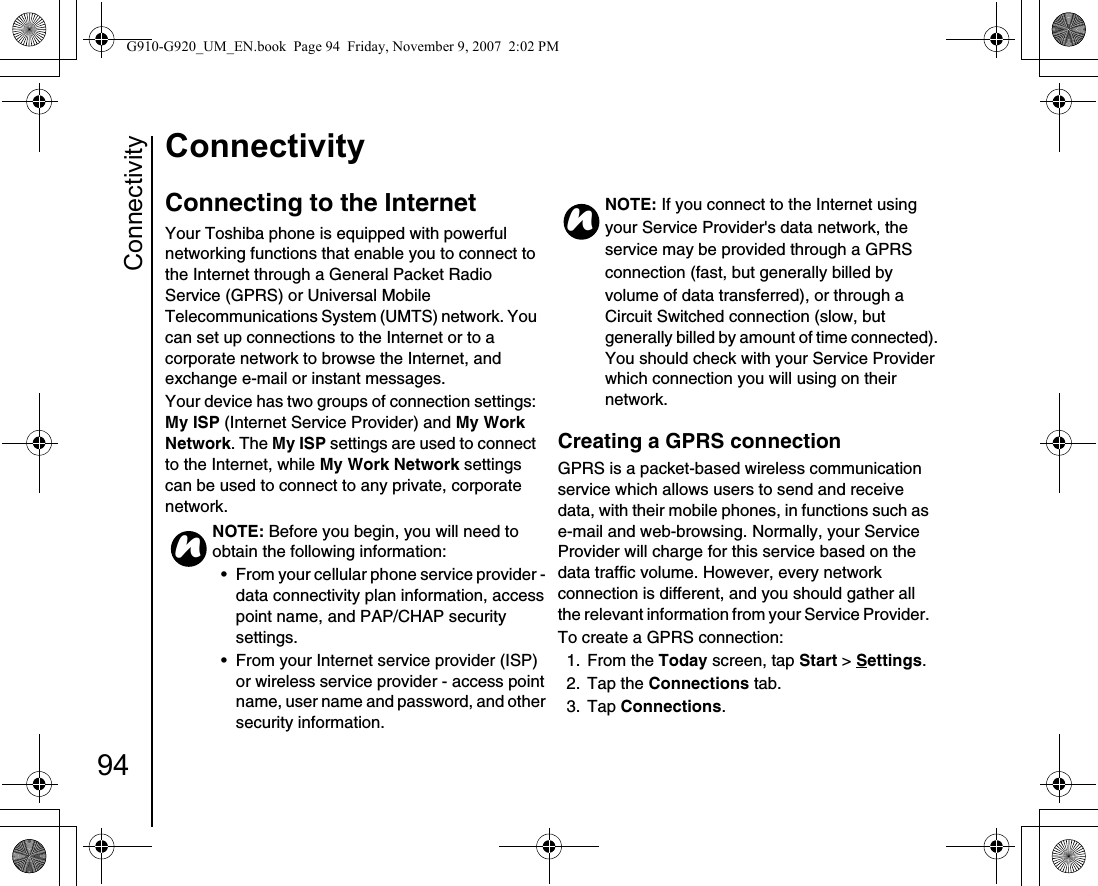 Connectivity94ConnectivityConnectivityConnecting to the InternetYour Toshiba phone is equipped with powerful networking functions that enable you to connect to the Internet through a General Packet Radio Service (GPRS) or Universal Mobile Telecommunications System (UMTS) network. You can set up connections to the Internet or to a corporate network to browse the Internet, and exchange e-mail or instant messages.Your device has two groups of connection settings: My ISP (Internet Service Provider) and My Work Network. The My ISP settings are used to connect to the Internet, while My Work Network settings can be used to connect to any private, corporate network.Creating a GPRS connectionGPRS is a packet-based wireless communication service which allows users to send and receive data, with their mobile phones, in functions such as e-mail and web-browsing. Normally, your Service Provider will charge for this service based on the data traffic volume. However, every network connection is different, and you should gather all the relevant information from your Service Provider. To create a GPRS connection:1. From the Today screen, tap Start &gt; Settings.2. Tap the Connections tab.3. Tap Connections.NOTE: Before you begin, you will need to obtain the following information:• From your cellular phone service provider - data connectivity plan information, access point name, and PAP/CHAP security settings.• From your Internet service provider (ISP) or wireless service provider - access point name, user name and password, and other security information. nNOTE: If you connect to the Internet usingyour Service Provider&apos;s data network, theservice may be provided through a GPRSconnection (fast, but generally billed byvolume of data transferred), or through a Circuit Switched connection (slow, but generally billed by amount of time connected). You should check with your Service Provider which connection you will using on their network. nG910-G920_UM_EN.book  Page 94  Friday, November 9, 2007  2:02 PM