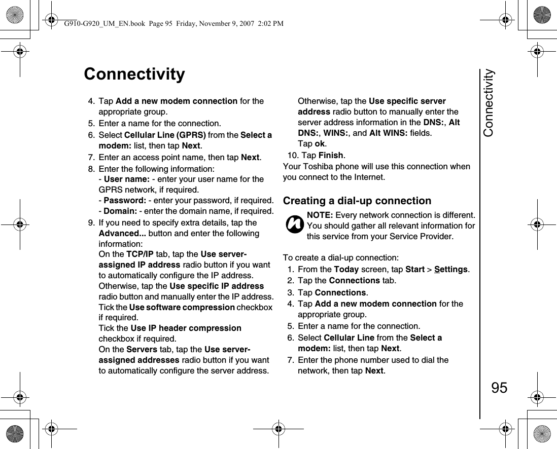 Connectivity95Connectivity4. Tap Add a new modem connection for the appropriate group.5.  Enter a name for the connection.6. Select Cellular Line (GPRS) from the Select a modem: list, then tap Next.7.  Enter an access point name, then tap Next.8.  Enter the following information:- User name: - enter your user name for the GPRS network, if required.- Password: - enter your password, if required.- Domain: - enter the domain name, if required.9.  If you need to specify extra details, tap the Advanced... button and enter the following information:On the TCP/IP tab, tap the Use server-assigned IP address radio button if you want to automatically configure the IP address. Otherwise, tap the Use specific IP address radio button and manually enter the IP address.Tick the Use software compression checkbox if required.Tick the Use IP header compression checkbox if required.On the Servers tab, tap the Use server-assigned addresses radio button if you want to automatically configure the server address. Otherwise, tap the Use specific server address radio button to manually enter the server address information in the DNS:, Alt DNS:, WINS:, and Alt WINS: fields.Tap ok.10. Tap Finish.Your Toshiba phone will use this connection when you connect to the Internet.Creating a dial-up connectionTo create a dial-up connection:1. From the Today screen, tap Start &gt; Settings.2. Tap the Connections tab.3. Tap Connections.4. Tap Add a new modem connection for the appropriate group.5.  Enter a name for the connection.6. Select Cellular Line from the Select a modem: list, then tap Next.7.  Enter the phone number used to dial the network, then tap Next.NOTE: Every network connection is different. You should gather all relevant information for this service from your Service Provider. nG910-G920_UM_EN.book  Page 95  Friday, November 9, 2007  2:02 PM