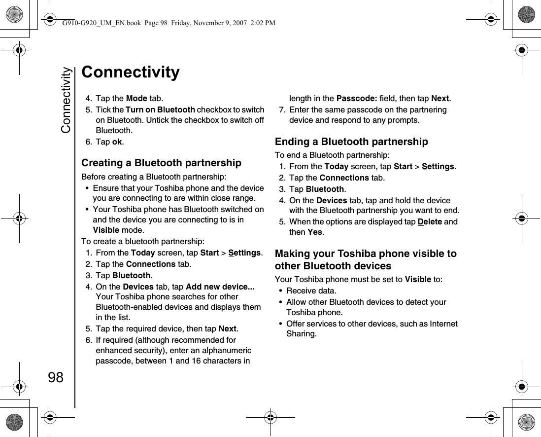 Connectivity98Connectivity4. Tap the Mode tab.5. Tick the Turn on Bluetooth checkbox to switch on Bluetooth. Untick the checkbox to switch off Bluetooth.6. Tap ok.Creating a Bluetooth partnership Before creating a Bluetooth partnership:• Ensure that your Toshiba phone and the device you are connecting to are within close range.• Your Toshiba phone has Bluetooth switched on and the device you are connecting to is in Visible mode. To create a bluetooth partnership:1. From the Today screen, tap Start &gt; Settings.2. Tap the Connections tab.3. Tap Bluetooth.4. On the Devices tab, tap Add new device... Your Toshiba phone searches for other Bluetooth-enabled devices and displays them in the list.5.  Tap the required device, then tap Next.6.  If required (although recommended for enhanced security), enter an alphanumeric passcode, between 1 and 16 characters in length in the Passcode: field, then tap Next.7.  Enter the same passcode on the partnering device and respond to any prompts.Ending a Bluetooth partnershipTo end a Bluetooth partnership: 1. From the Today screen, tap Start &gt; Settings.2. Tap the Connections tab.3. Tap Bluetooth.4. On the Devices tab, tap and hold the device with the Bluetooth partnership you want to end.5.  When the options are displayed tap Delete and then Yes.Making your Toshiba phone visible to other Bluetooth devices Your Toshiba phone must be set to Visible to: • Receive data.• Allow other Bluetooth devices to detect your Toshiba phone. • Offer services to other devices, such as Internet Sharing.G910-G920_UM_EN.book  Page 98  Friday, November 9, 2007  2:02 PM