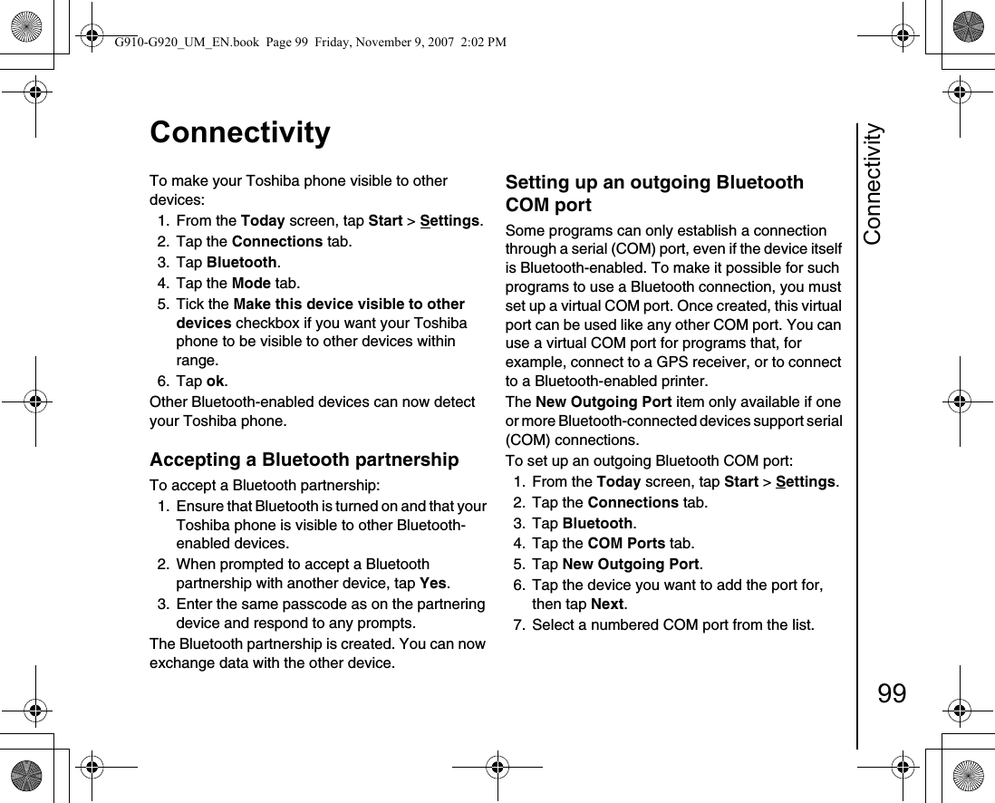 Connectivity99ConnectivityTo make your Toshiba phone visible to other devices:1. From the Today screen, tap Start &gt; Settings.2. Tap the Connections tab.3. Tap Bluetooth.4. Tap the Mode tab.5. Tick the Make this device visible to other devices checkbox if you want your Toshiba phone to be visible to other devices within range.6. Tap ok.Other Bluetooth-enabled devices can now detect your Toshiba phone.Accepting a Bluetooth partnership To accept a Bluetooth partnership:1.  Ensure that Bluetooth is turned on and that your Toshiba phone is visible to other Bluetooth-enabled devices. 2.  When prompted to accept a Bluetooth partnership with another device, tap Yes. 3.  Enter the same passcode as on the partnering device and respond to any prompts.The Bluetooth partnership is created. You can now exchange data with the other device.Setting up an outgoing Bluetooth COM portSome programs can only establish a connection through a serial (COM) port, even if the device itself is Bluetooth-enabled. To make it possible for such programs to use a Bluetooth connection, you must set up a virtual COM port. Once created, this virtual port can be used like any other COM port. You can use a virtual COM port for programs that, for example, connect to a GPS receiver, or to connect to a Bluetooth-enabled printer.The New Outgoing Port item only available if one or more Bluetooth-connected devices support serial (COM) connections. To set up an outgoing Bluetooth COM port:1. From the Today screen, tap Start &gt; Settings.2. Tap the Connections tab.3. Tap Bluetooth.4. Tap the COM Ports tab.5. Tap New Outgoing Port.6.  Tap the device you want to add the port for, then tap Next.7.  Select a numbered COM port from the list.G910-G920_UM_EN.book  Page 99  Friday, November 9, 2007  2:02 PM