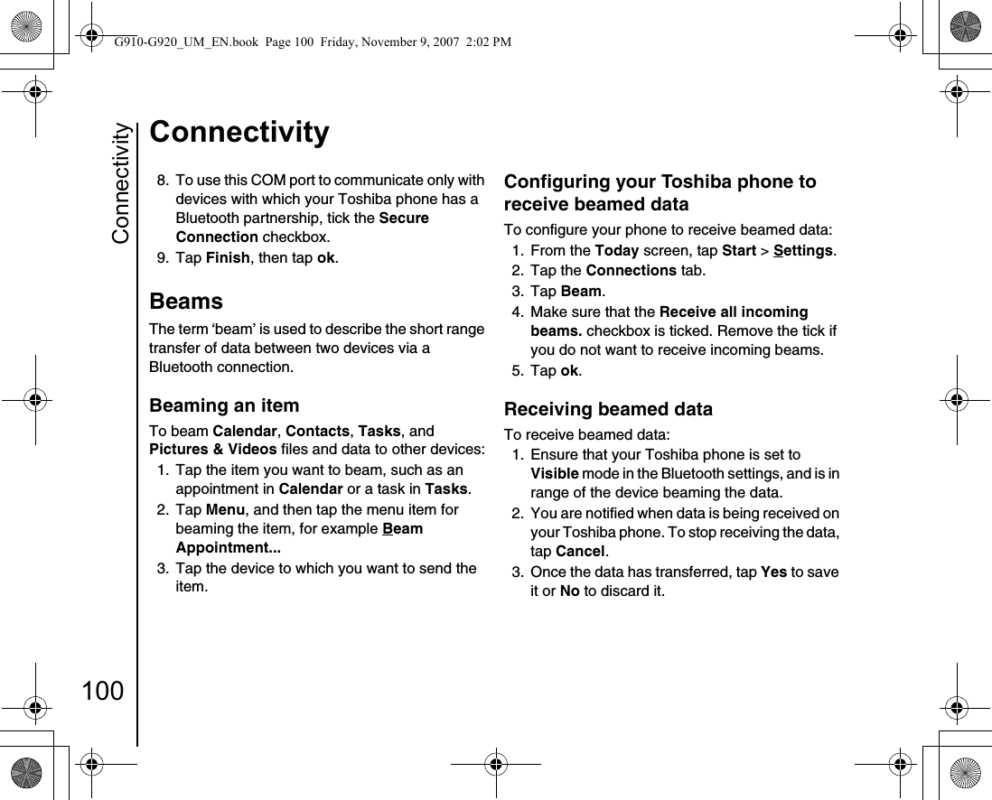 Connectivity100Connectivity8.  To use this COM port to communicate only with devices with which your Toshiba phone has a Bluetooth partnership, tick the Secure Connection checkbox.9. Tap Finish, then tap ok.Beams The term ‘beam’ is used to describe the short range transfer of data between two devices via a Bluetooth connection.Beaming an item To beam Calendar, Contacts, Tasks, and Pictures &amp; Videos files and data to other devices:1.  Tap the item you want to beam, such as an appointment in Calendar or a task in Tasks.2. Tap Menu, and then tap the menu item for beaming the item, for example Beam Appointment... 3.  Tap the device to which you want to send the item.Configuring your Toshiba phone to receive beamed dataTo configure your phone to receive beamed data:1. From the Today screen, tap Start &gt; Settings.2. Tap the Connections tab.3. Tap Beam.4.  Make sure that the Receive all incoming beams. checkbox is ticked. Remove the tick if you do not want to receive incoming beams.5. Tap ok.Receiving beamed dataTo receive beamed data:1.  Ensure that your Toshiba phone is set to Visible mode in the Bluetooth settings, and is in range of the device beaming the data.2.  You are notified when data is being received on your Toshiba phone. To stop receiving the data, tap Cancel.3.  Once the data has transferred, tap Yes to save it or No to discard it.G910-G920_UM_EN.book  Page 100  Friday, November 9, 2007  2:02 PM