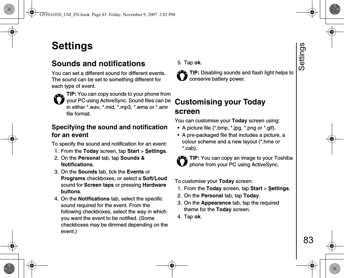 Settings83SettingsSounds and notifications You can set a different sound for different events. The sound can be set to something different for each type of event.Specifying the sound and notification for an event To specify the sound and notification for an event:1. From the Today screen, tap Start &gt; Settings.2. On the Personal tab, tap Sounds &amp; Notifications.3. On the Sounds tab, tick the Events or Programs checkboxes, or select a Soft/Loud sound for Screen taps or pressing Hardware buttons.4. On the Notifications tab, select the specific sound required for the event. From the following checkboxes, select the way in which you want the event to be notified. (Some checkboxes may be dimmed depending on the event.)5. Tap ok.Customising your Today screen You can customise your Today screen using: • A picture file (*.bmp, *.jpg, *.png or *.gif).• A pre-packaged file that includes a picture, a colour scheme and a new layout (*.hme or *.cab). To customise your Today screen: 1. From the Today screen, tap Start &gt; Settings.2. On the Personal tab, tap Today.3. On the Appearance tab, tap the required theme for the Today screen.4. Tap ok.TIP: You can copy sounds to your phone from your PC using ActiveSync. Sound files can be in either *.wav, *.mid, *.mp3, *.wma or *.amr file format.TIP: Disabling sounds and flash light helps to conserve battery power.TIP: You can copy an image to your Toshiba phone from your PC using ActiveSync.G910-G920_UM_EN.book  Page 83  Friday, November 9, 2007  2:02 PM