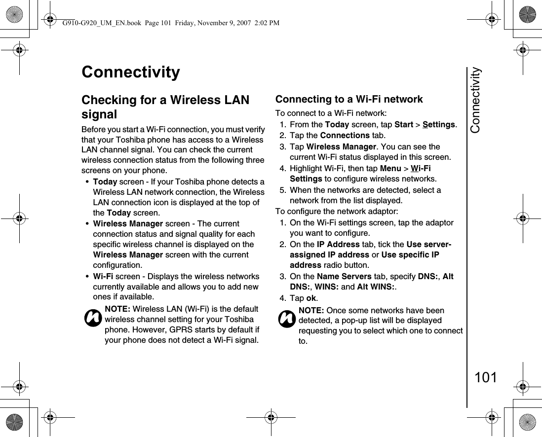 Connectivity101ConnectivityChecking for a Wireless LAN signalBefore you start a Wi-Fi connection, you must verify that your Toshiba phone has access to a Wireless LAN channel signal. You can check the current wireless connection status from the following three screens on your phone.•Today screen - If your Toshiba phone detects a Wireless LAN network connection, the Wireless LAN connection icon is displayed at the top of the Today screen.•Wireless Manager screen - The current connection status and signal quality for each specific wireless channel is displayed on the Wireless Manager screen with the current configuration.•Wi-Fi screen - Displays the wireless networks currently available and allows you to add new ones if available.Connecting to a Wi-Fi networkTo connect to a Wi-Fi network:1. From the Today screen, tap Start &gt; Settings.2. Tap the Connections tab.3. Tap Wireless Manager. You can see the current Wi-Fi status displayed in this screen.4.  Highlight Wi-Fi, then tap Menu &gt; Wi-Fi Settings to configure wireless networks.5.  When the networks are detected, select a network from the list displayed.To configure the network adaptor:1. On the Wi-Fi settings screen, tap the adaptor you want to configure.2. On the IP Address tab, tick the Use server-assigned IP address or Use specific IP address radio button.3. On the Name Servers tab, specify DNS:, Alt DNS:, WINS: and Alt WINS:.4. Tap ok.NOTE: Wireless LAN (Wi-Fi) is the default wireless channel setting for your Toshiba phone. However, GPRS starts by default if your phone does not detect a Wi-Fi signal.nNOTE: Once some networks have been detected, a pop-up list will be displayed requesting you to select which one to connect to.nG910-G920_UM_EN.book  Page 101  Friday, November 9, 2007  2:02 PM