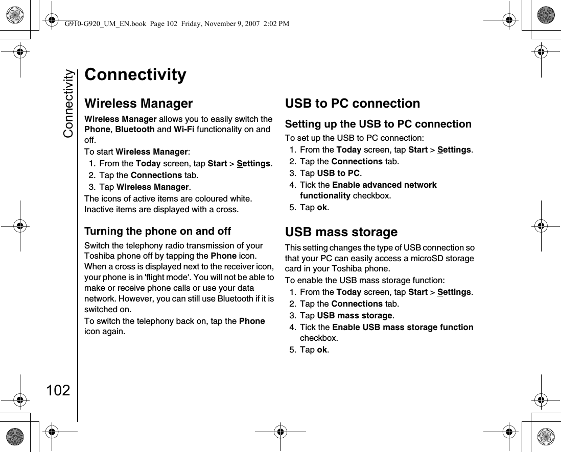 Connectivity102ConnectivityWireless ManagerWireless Manager allows you to easily switch the Phone, Bluetooth and Wi-Fi functionality on and off.To start Wireless Manager:1. From the Today screen, tap Start &gt; Settings.2. Tap the Connections tab.3. Tap Wireless Manager.The icons of active items are coloured white. Inactive items are displayed with a cross.Turning the phone on and offSwitch the telephony radio transmission of your Toshiba phone off by tapping the Phone icon. When a cross is displayed next to the receiver icon, your phone is in &apos;flight mode&apos;. You will not be able to make or receive phone calls or use your data network. However, you can still use Bluetooth if it is switched on. To switch the telephony back on, tap the Phone icon again.USB to PC connectionSetting up the USB to PC connectionTo set up the USB to PC connection:1. From the Today screen, tap Start &gt; Settings.2. Tap the Connections tab.3. Tap USB to PC.4. Tick the Enable advanced network functionality checkbox.5. Tap ok.USB mass storageThis setting changes the type of USB connection so that your PC can easily access a microSD storage card in your Toshiba phone.To enable the USB mass storage function:1. From the Today screen, tap Start &gt; Settings.2. Tap the Connections tab.3. Tap USB mass storage.4. Tick the Enable USB mass storage function checkbox.5. Tap ok.G910-G920_UM_EN.book  Page 102  Friday, November 9, 2007  2:02 PM