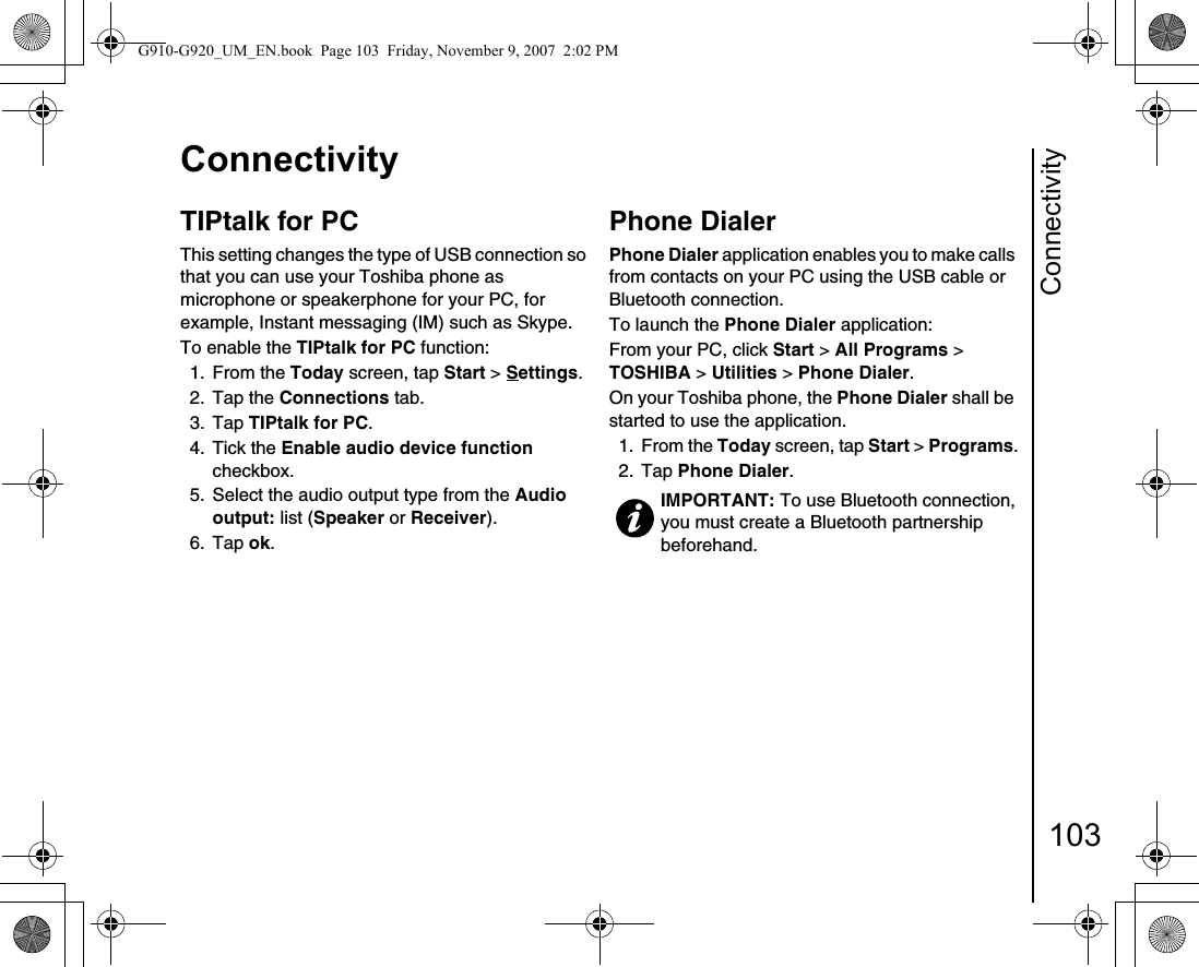 Connectivity103ConnectivityTIPtalk for PCThis setting changes the type of USB connection so that you can use your Toshiba phone as microphone or speakerphone for your PC, for example, Instant messaging (IM) such as Skype.To enable the TIPtalk for PC function:1. From the Today screen, tap Start &gt; Settings.2. Tap the Connections tab.3. Tap TIPtalk for PC.4. Tick the Enable audio device function checkbox.5.  Select the audio output type from the Audio output: list (Speaker or Receiver). 6. Tap ok.Phone DialerPhone Dialer application enables you to make calls from contacts on your PC using the USB cable or Bluetooth connection.To launch the Phone Dialer application:From your PC, click Start &gt; All Programs &gt; TOSHIBA &gt; Utilities &gt; Phone Dialer.On your Toshiba phone, the Phone Dialer shall be started to use the application.1. From the Today screen, tap Start &gt; Programs.2. Tap Phone Dialer.IMPORTANT: To use Bluetooth connection, you must create a Bluetooth partnership beforehand.G910-G920_UM_EN.book  Page 103  Friday, November 9, 2007  2:02 PM