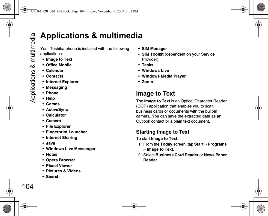 Applications &amp; multimedia104Applications &amp; multimediaApplicat ions &amp; mult imediaYour Toshiba phone is installed with the following applications:•Image to Text •Office Mobile •Calendar •Contacts •Internet Explorer •Messaging •Phone •Help •Games •ActiveSync •Calculator •Camera •File Explorer •Fingerprint Launcher •Internet Sharing •Java •Windows Live Messenger •Notes •Opera Browser •Picsel Viewer •Pictures &amp; Videos •Search •SIM Manager •SIM Toolkit (dependent on your Service Provider) •Tasks •Windows Live •Windows Media Player •Zoom Image to TextThe Image to Text is an Optical Character Reader (OCR) application that enables you to scan business cards or documents with the built-in camera. You can save the extracted data as an Outlook contact or a plain text document.Starting Image to TextTo start Image to Text:1. From the Today screen, tap Start &gt; Programs &gt; Image to Text.2. Select Business Card Reader or News Paper Reader.G910-G920_UM_EN.book  Page 104  Friday, November 9, 2007  2:02 PM