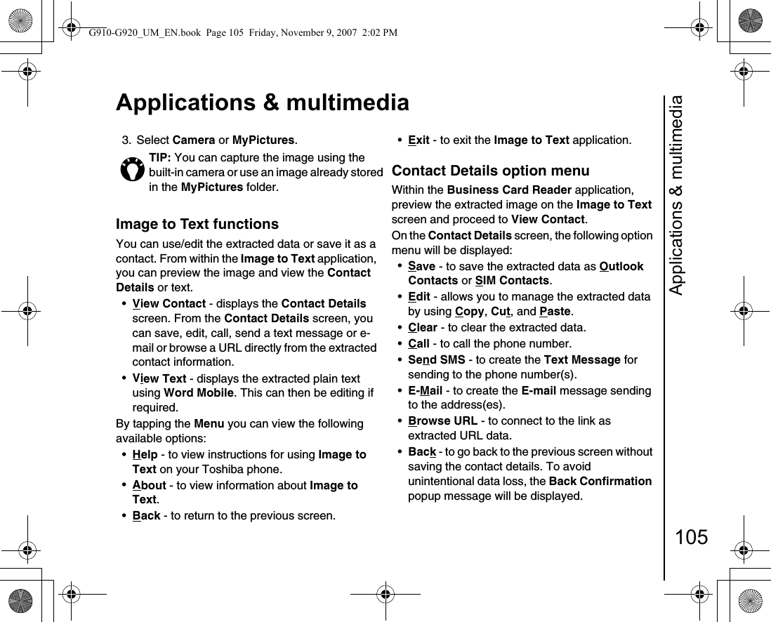 Applications &amp; multimedia105Applications &amp; multimedia3. Select Camera or MyPictures.Image to Text functionsYou can use/edit the extracted data or save it as a contact. From within the Image to Text application, you can preview the image and view the Contact Details or text.•View Contact - displays the Contact Details screen. From the Contact Details screen, you can save, edit, call, send a text message or e-mail or browse a URL directly from the extracted contact information.•View Text - displays the extracted plain text using Word Mobile. This can then be editing if required.By tapping the Menu you can view the following available options:•Help - to view instructions for using Image to Text on your Toshiba phone.•About - to view information about Image to Text.•Back - to return to the previous screen.•Exit - to exit the Image to Text application.Contact Details option menuWithin the Business Card Reader application, preview the extracted image on the Image to Text screen and proceed to View Contact. On the Contact Details screen, the following option menu will be displayed:•Save - to save the extracted data as Outlook Contacts or SIM Contacts.•Edit - allows you to manage the extracted data by using Copy, Cut, and Paste.•Clear - to clear the extracted data.•Call - to call the phone number.•Send SMS - to create the Text Message for sending to the phone number(s).•E-Mail - to create the E-mail message sending to the address(es).•Browse URL - to connect to the link as extracted URL data.•Back - to go back to the previous screen without saving the contact details. To avoid unintentional data loss, the Back Confirmation popup message will be displayed.TIP: You can capture the image using the built-in camera or use an image already stored in the MyPictures folder.G910-G920_UM_EN.book  Page 105  Friday, November 9, 2007  2:02 PM