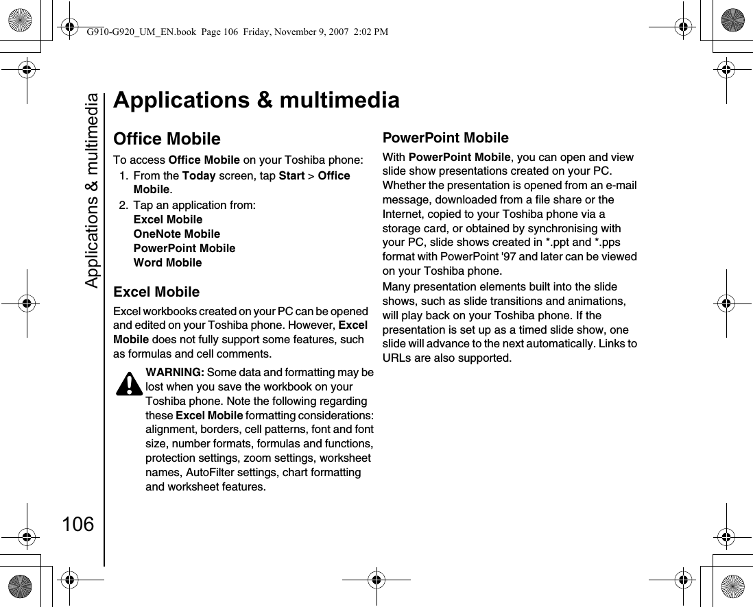 Applications &amp; multimedia106Applications &amp; multimediaOffice MobileTo access Office Mobile on your Toshiba phone:1. From the Today screen, tap Start &gt; Office Mobile.2.  Tap an application from:Excel MobileOneNote MobilePowerPoint MobileWord MobileExcel MobileExcel workbooks created on your PC can be opened and edited on your Toshiba phone. However, Excel Mobile does not fully support some features, such as formulas and cell comments.PowerPoint MobileWith PowerPoint Mobile, you can open and view slide show presentations created on your PC. Whether the presentation is opened from an e-mail message, downloaded from a file share or the Internet, copied to your Toshiba phone via a storage card, or obtained by synchronising with your PC, slide shows created in *.ppt and *.pps format with PowerPoint &apos;97 and later can be viewed on your Toshiba phone.Many presentation elements built into the slide shows, such as slide transitions and animations, will play back on your Toshiba phone. If the presentation is set up as a timed slide show, one slide will advance to the next automatically. Links to URLs are also supported.WARNING: Some data and formatting may be lost when you save the workbook on your Toshiba phone. Note the following regarding these Excel Mobile formatting considerations: alignment, borders, cell patterns, font and font size, number formats, formulas and functions, protection settings, zoom settings, worksheet names, AutoFilter settings, chart formatting and worksheet features.!G910-G920_UM_EN.book  Page 106  Friday, November 9, 2007  2:02 PM