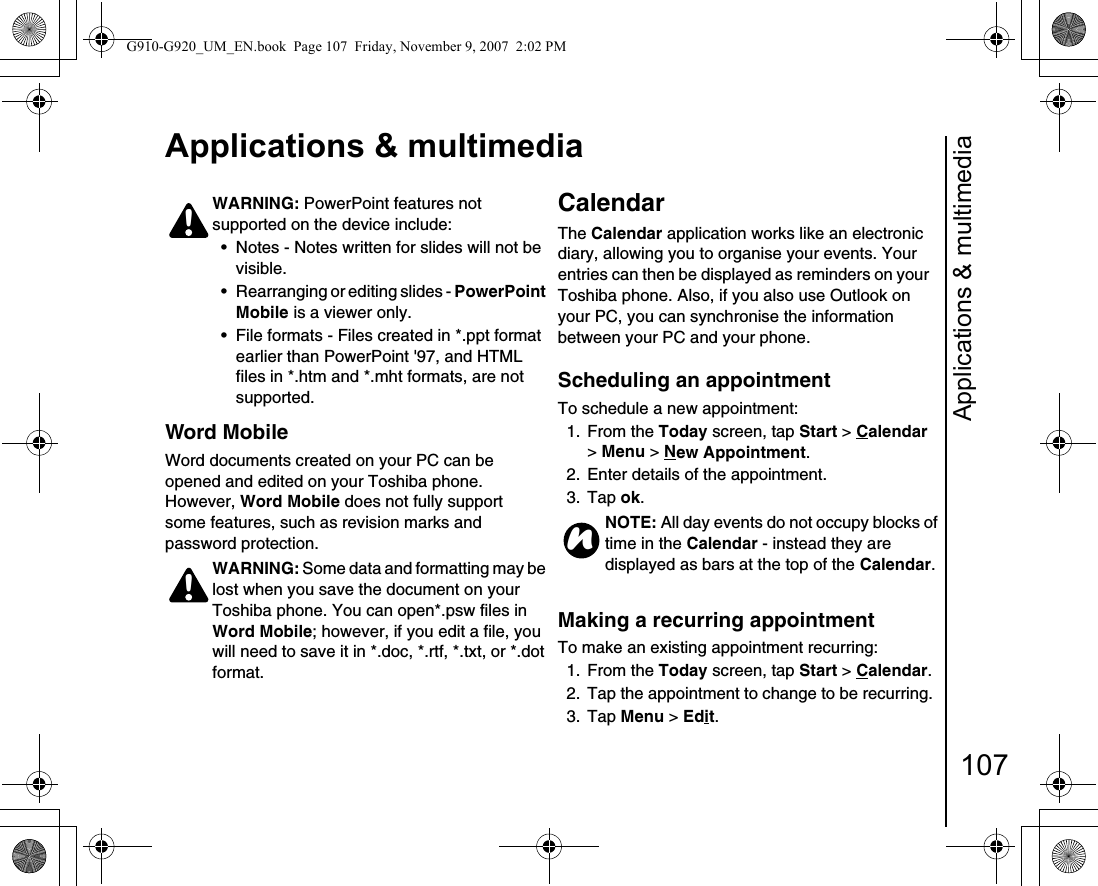 Applications &amp; multimedia107Applications &amp; multimediaWord MobileWord documents created on your PC can be opened and edited on your Toshiba phone. However, Word Mobile does not fully support some features, such as revision marks and password protection. CalendarThe Calendar application works like an electronic diary, allowing you to organise your events. Your entries can then be displayed as reminders on your Toshiba phone. Also, if you also use Outlook on your PC, you can synchronise the information between your PC and your phone.Scheduling an appointmentTo schedule a new appointment:1. From the Today screen, tap Start &gt; Calendar &gt; Menu &gt; New Appointment.2.  Enter details of the appointment.3. Tap ok.Making a recurring appointmentTo make an existing appointment recurring:1. From the Today screen, tap Start &gt; Calendar.2.  Tap the appointment to change to be recurring.3. Tap Menu &gt; Edit.WARNING: PowerPoint features not supported on the device include:• Notes - Notes written for slides will not be visible. • Rearranging or editing slides - PowerPoint Mobile is a viewer only. • File formats - Files created in *.ppt format earlier than PowerPoint &apos;97, and HTML files in *.htm and *.mht formats, are not supported. WARNING: Some data and formatting may be lost when you save the document on your Toshiba phone. You can open*.psw files in Word Mobile; however, if you edit a file, you will need to save it in *.doc, *.rtf, *.txt, or *.dot format.!!NOTE: All day events do not occupy blocks of time in the Calendar - instead they are displayed as bars at the top of the Calendar.nG910-G920_UM_EN.book  Page 107  Friday, November 9, 2007  2:02 PM