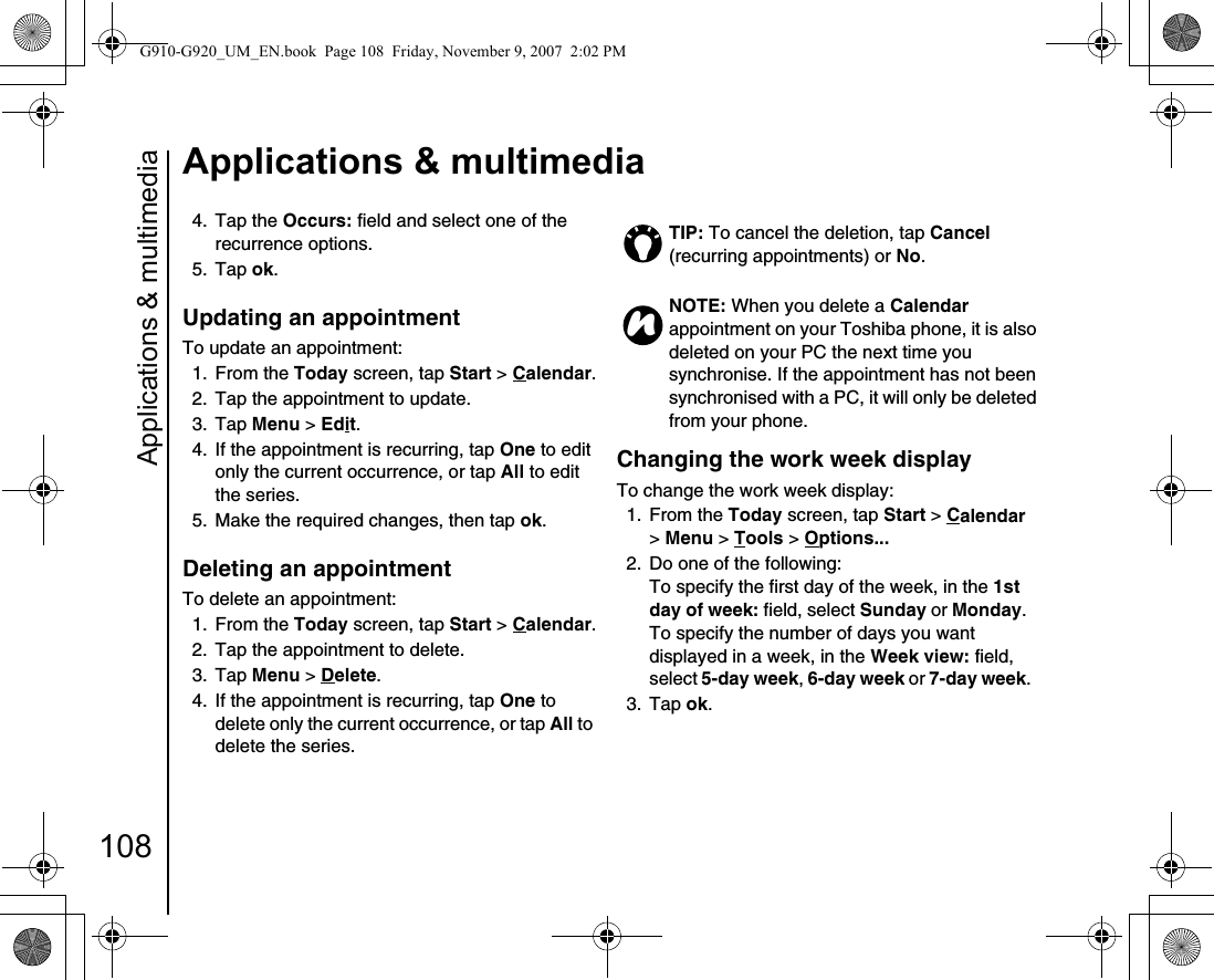 Applications &amp; multimedia108Applications &amp; multimedia4. Tap the Occurs: field and select one of the recurrence options. 5. Tap ok.Updating an appointment To update an appointment:1. From the Today screen, tap Start &gt; Calendar.2.  Tap the appointment to update.3. Tap Menu &gt; Edit.4.  If the appointment is recurring, tap One to edit only the current occurrence, or tap All to edit the series.5.  Make the required changes, then tap ok.Deleting an appointment To delete an appointment:1. From the Today screen, tap Start &gt; Calendar.2.  Tap the appointment to delete.3. Tap Menu &gt; Delete.4.  If the appointment is recurring, tap One to delete only the current occurrence, or tap All to delete the series.Changing the work week display To change the work week display:1. From the Today screen, tap Start &gt; Calendar &gt; Menu &gt; Tools &gt; Options... 2.  Do one of the following: To specify the first day of the week, in the 1st day of week: field, select Sunday or Monday. To specify the number of days you want displayed in a week, in the Week view: field, select 5-day week, 6-day week or 7-day week.3. Tap ok.TIP: To cancel the deletion, tap Cancel (recurring appointments) or No. NOTE: When you delete a Calendar appointment on your Toshiba phone, it is also deleted on your PC the next time you synchronise. If the appointment has not been synchronised with a PC, it will only be deleted from your phone.nG910-G920_UM_EN.book  Page 108  Friday, November 9, 2007  2:02 PM