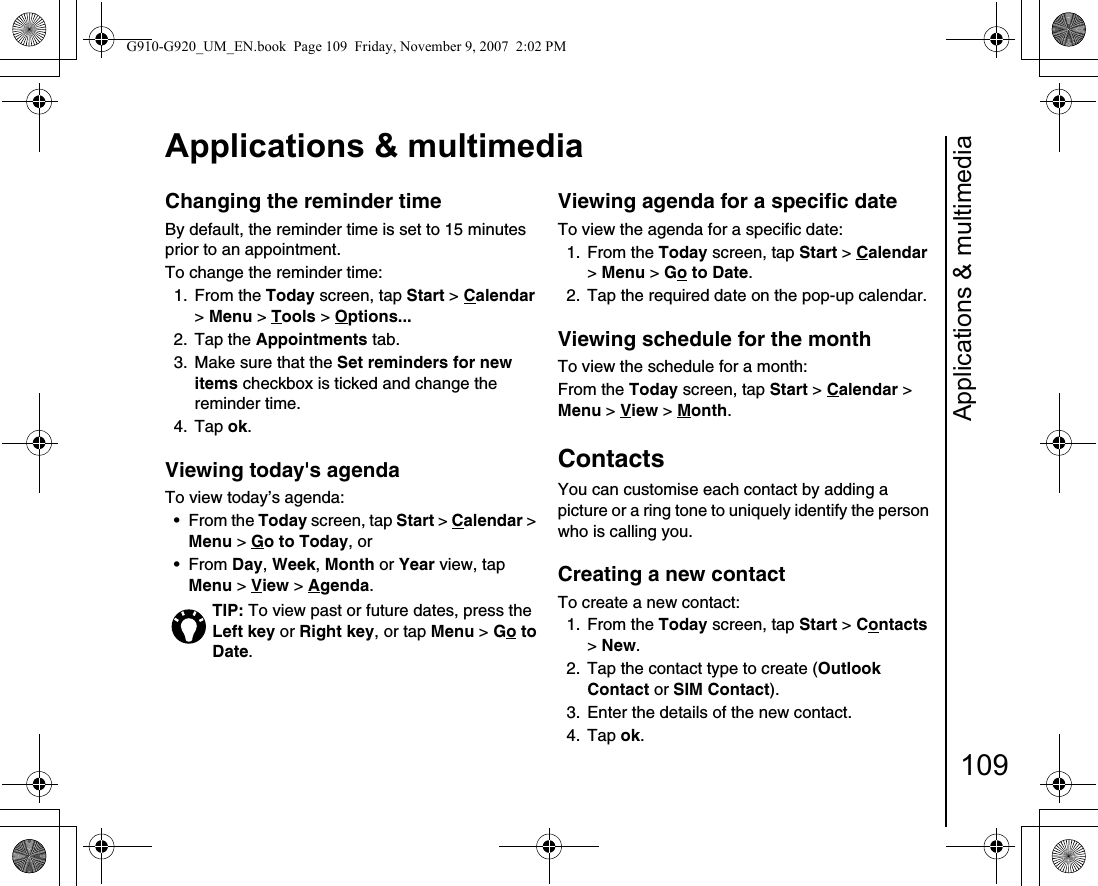 Applications &amp; multimedia109Applications &amp; multimediaChanging the reminder time By default, the reminder time is set to 15 minutes prior to an appointment.To change the reminder time:1. From the Today screen, tap Start &gt; Calendar &gt; Menu &gt; Tools &gt; Options... 2. Tap the Appointments tab.3.  Make sure that the Set reminders for new items checkbox is ticked and change the reminder time.4. Tap ok.Viewing today&apos;s agenda To view today’s agenda:•From the Today screen, tap Start &gt; Calendar &gt; Menu &gt; Go to Today, or •From Day, Week, Month or Year view, tap Menu &gt; View &gt; Agenda.Viewing agenda for a specific dateTo view the agenda for a specific date:1. From the Today screen, tap Start &gt; Calendar &gt; Menu &gt; Go to Date. 2.  Tap the required date on the pop-up calendar.Viewing schedule for the monthTo view the schedule for a month:From the Today screen, tap Start &gt; Calendar &gt; Menu &gt; View &gt; Month. ContactsYou can customise each contact by adding a picture or a ring tone to uniquely identify the person who is calling you.Creating a new contactTo create a new contact:1. From the Today screen, tap Start &gt; Contacts &gt; New. 2.  Tap the contact type to create (Outlook Contact or SIM Contact). 3.  Enter the details of the new contact.4. Tap ok.TIP: To view past or future dates, press the Left key or Right key, or tap Menu &gt; Go to Date. G910-G920_UM_EN.book  Page 109  Friday, November 9, 2007  2:02 PM
