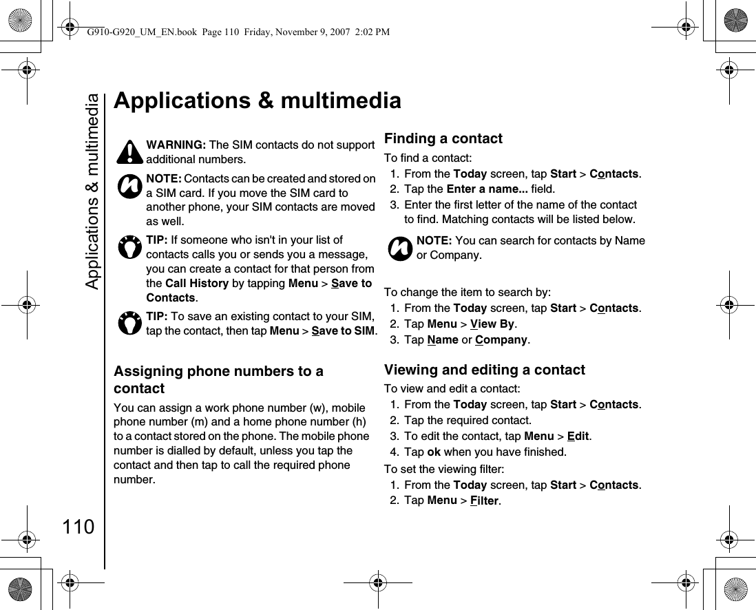 Applications &amp; multimedia110Applications &amp; multimediaAssigning phone numbers to a contact You can assign a work phone number (w), mobile phone number (m) and a home phone number (h) to a contact stored on the phone. The mobile phone number is dialled by default, unless you tap the contact and then tap to call the required phone number.Finding a contactTo find a contact:1. From the Today screen, tap Start &gt; Contacts.2. Tap the Enter a name... field.3.  Enter the first letter of the name of the contact to find. Matching contacts will be listed below.To change the item to search by:1. From the Today screen, tap Start &gt; Contacts.2. Tap Menu &gt; View By.3. Tap Name or Company.Viewing and editing a contactTo view and edit a contact:1. From the Today screen, tap Start &gt; Contacts.2.  Tap the required contact.3.  To edit the contact, tap Menu &gt; Edit.4. Tap ok when you have finished.To set the viewing filter:1. From the Today screen, tap Start &gt; Contacts.2. Tap Menu &gt; Filter.WARNING: The SIM contacts do not support additional numbers.NOTE: Contacts can be created and stored on a SIM card. If you move the SIM card to another phone, your SIM contacts are moved as well.TIP: If someone who isn&apos;t in your list of contacts calls you or sends you a message, you can create a contact for that person from the Call History by tapping Menu &gt; Save to Contacts. TIP: To save an existing contact to your SIM, tap the contact, then tap Menu &gt; Save to SIM.!nNOTE: You can search for contacts by Name or Company.nG910-G920_UM_EN.book  Page 110  Friday, November 9, 2007  2:02 PM