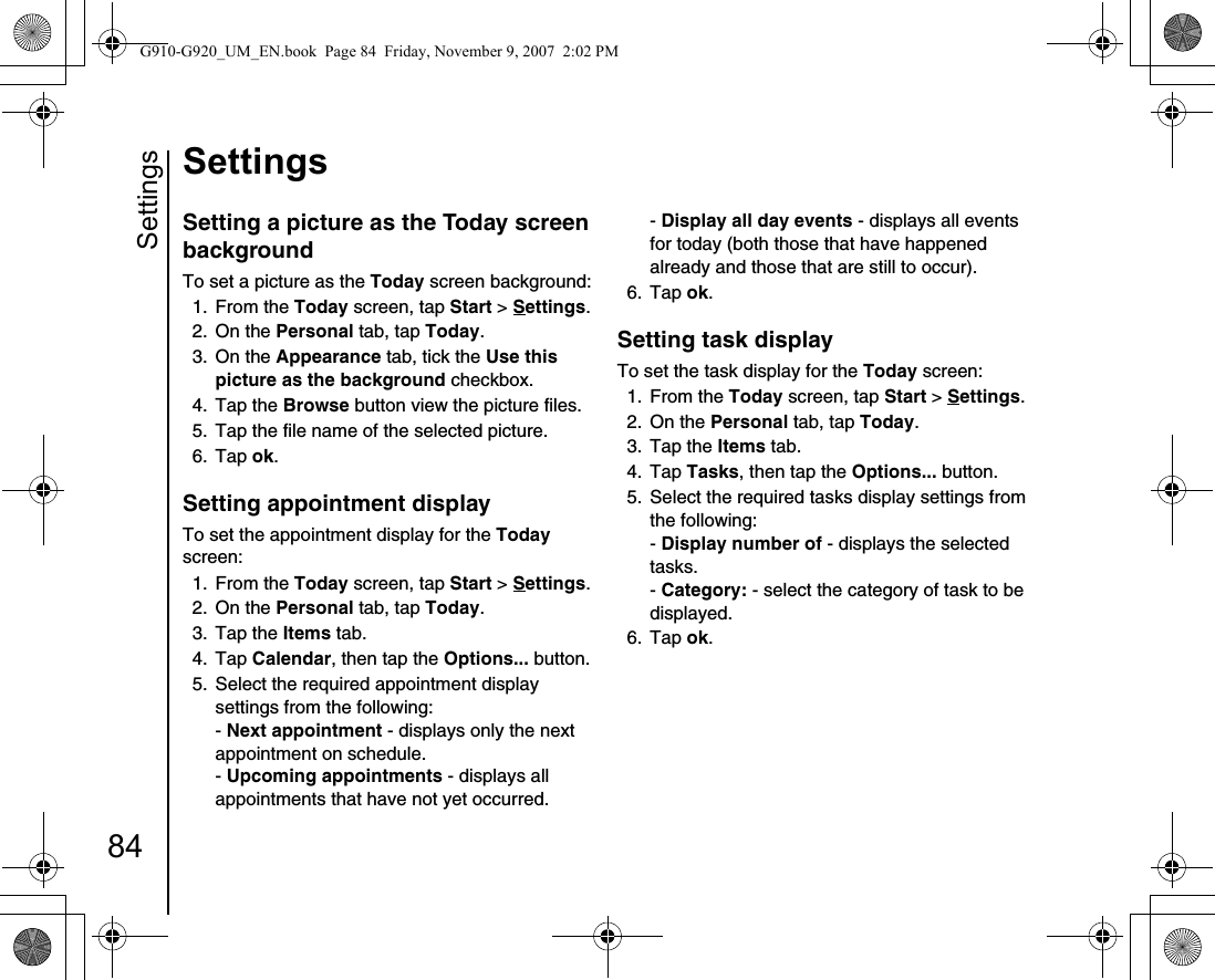 Settings84SettingsSetting a picture as the Today screen backgroundTo set a picture as the Today screen background:1. From the Today screen, tap Start &gt; Settings.2. On the Personal tab, tap Today.3. On the Appearance tab, tick the Use this picture as the background checkbox.4. Tap the Browse button view the picture files.5.  Tap the file name of the selected picture.6. Tap ok.Setting appointment displayTo set the appointment display for the Today screen: 1. From the Today screen, tap Start &gt; Settings.2. On the Personal tab, tap Today.3. Tap the Items tab.4. Tap Calendar, then tap the Options... button.5.  Select the required appointment display settings from the following:- Next appointment - displays only the next appointment on schedule. - Upcoming appointments - displays all appointments that have not yet occurred. - Display all day events - displays all events for today (both those that have happened already and those that are still to occur).6. Tap ok.Setting task displayTo set the task display for the Today screen:1. From the Today screen, tap Start &gt; Settings.2. On the Personal tab, tap Today.3. Tap the Items tab.4. Tap Tasks, then tap the Options... button.5.  Select the required tasks display settings from the following:- Display number of - displays the selected tasks.- Category: - select the category of task to be displayed. 6. Tap ok.G910-G920_UM_EN.book  Page 84  Friday, November 9, 2007  2:02 PM