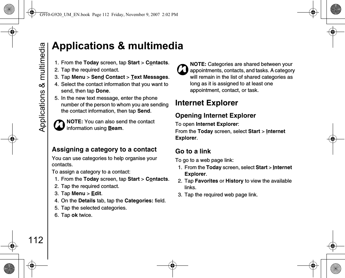 Applications &amp; multimedia112Applications &amp; multimedia1. From the Today screen, tap Start &gt; Contacts.2.  Tap the required contact.3. Tap Menu &gt; Send Contact &gt; Text Messages.4.  Select the contact information that you want to send, then tap Done.5.  In the new text message, enter the phone number of the person to whom you are sending the contact information, then tap Send.Assigning a category to a contact You can use categories to help organise your contacts.To assign a category to a contact:1. From the Today screen, tap Start &gt; Contacts.2.  Tap the required contact.3. Tap Menu &gt; Edit.4. On the Details tab, tap the Categories: field.5.  Tap the selected categories.6. Tap ok twice.Internet ExplorerOpening Internet ExplorerTo open Internet Explorer:From the Today screen, select Start &gt; Internet Explorer.Go to a linkTo go to a web page link:1. From the Today screen, select Start &gt; Internet Explorer.2. Tap Favorites or History to view the available links.3.  Tap the required web page link.NOTE: You can also send the contact information using Beam.nNOTE: Categories are shared between your appointments, contacts, and tasks. A category will remain in the list of shared categories as long as it is assigned to at least one appointment, contact, or task.nG910-G920_UM_EN.book  Page 112  Friday, November 9, 2007  2:02 PM