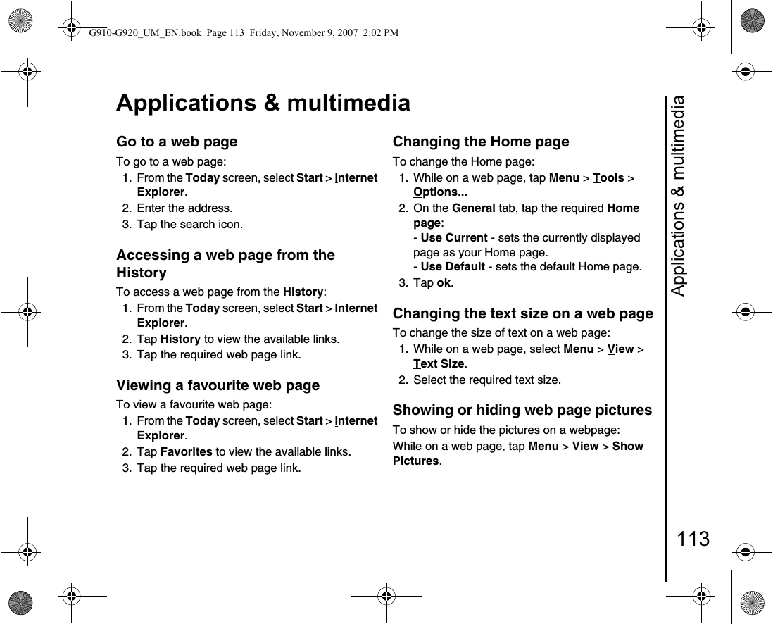 Applications &amp; multimedia113Applications &amp; multimediaGo to a web pageTo go to a web page:1. From the Today screen, select Start &gt; Internet Explorer.2. Enter the address.3.  Tap the search icon.Accessing a web page from the HistoryTo access a web page from the History:1. From the Today screen, select Start &gt; Internet Explorer.2. Tap History to view the available links.3.  Tap the required web page link.Viewing a favourite web pageTo view a favourite web page:1. From the Today screen, select Start &gt; Internet Explorer.2. Tap Favorites to view the available links.3.  Tap the required web page link.Changing the Home pageTo change the Home page:1.  While on a web page, tap Menu &gt; Tools &gt; Options... 2. On the General tab, tap the required Home page:- Use Current - sets the currently displayed page as your Home page.- Use Default - sets the default Home page.3. Tap ok.Changing the text size on a web pageTo change the size of text on a web page:1.  While on a web page, select Menu &gt; View &gt; Text Size.2.  Select the required text size.Showing or hiding web page picturesTo show or hide the pictures on a webpage:While on a web page, tap Menu &gt; View &gt; Show Pictures.G910-G920_UM_EN.book  Page 113  Friday, November 9, 2007  2:02 PM