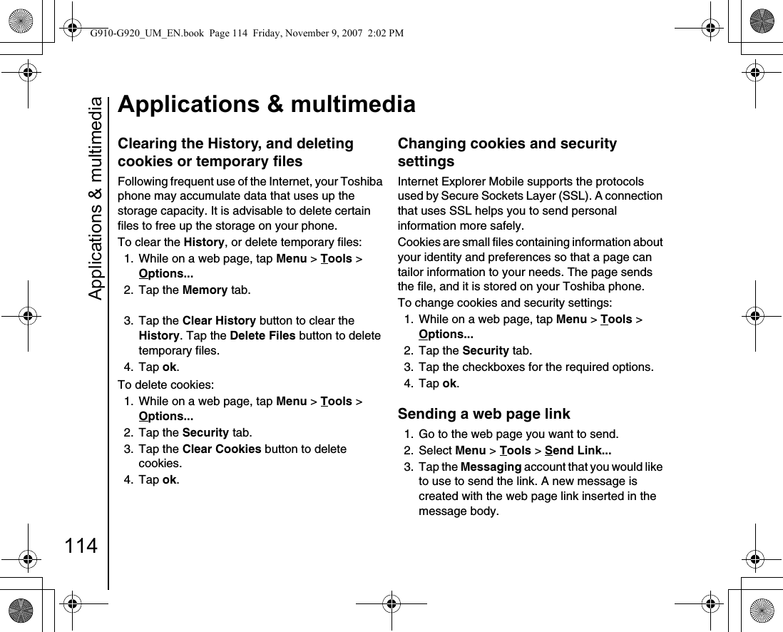 Applications &amp; multimedia114Applications &amp; multimediaClearing the History, and deleting cookies or temporary filesFollowing frequent use of the Internet, your Toshiba phone may accumulate data that uses up the storage capacity. It is advisable to delete certain files to free up the storage on your phone.To clear the History, or delete temporary files:1.  While on a web page, tap Menu &gt; Tools &gt; Options... 2. Tap the Memory tab.3. Tap the Clear History button to clear the History. Tap the Delete Files button to delete temporary files.4. Tap ok.To delete cookies:1. While on a web page, tap Menu &gt; Tools &gt; Options... 2. Tap the Security tab.3. Tap the Clear Cookies button to delete cookies.4. Tap ok.Changing cookies and security settingsInternet Explorer Mobile supports the protocols used by Secure Sockets Layer (SSL). A connection that uses SSL helps you to send personal information more safely.Cookies are small files containing information about your identity and preferences so that a page can tailor information to your needs. The page sends the file, and it is stored on your Toshiba phone.To change cookies and security settings:1.  While on a web page, tap Menu &gt; Tools &gt; Options... 2. Tap the Security tab.3.  Tap the checkboxes for the required options.4. Tap ok.Sending a web page link1.  Go to the web page you want to send.2. Select Menu &gt; Tools &gt; Send Link... 3. Tap the Messaging account that you would like to use to send the link. A new message is created with the web page link inserted in the message body.G910-G920_UM_EN.book  Page 114  Friday, November 9, 2007  2:02 PM