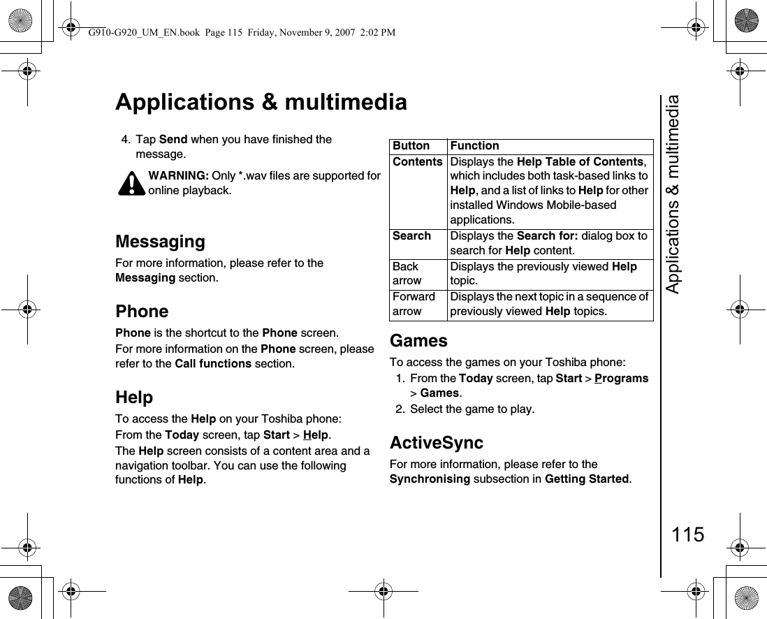 Applications &amp; multimedia115Applications &amp; multimedia4. Tap Send when you have finished the message.MessagingFor more information, please refer to the Messaging section.PhonePhone is the shortcut to the Phone screen.For more information on the Phone screen, please refer to the Call functions section.HelpTo access the Help on your Toshiba phone:From the Today screen, tap Start &gt; Help.The Help screen consists of a content area and a navigation toolbar. You can use the following functions of Help.GamesTo access the games on your Toshiba phone:1. From the Today screen, tap Start &gt; Programs &gt; Games.2.  Select the game to play.ActiveSyncFor more information, please refer to the Synchronising subsection in Getting Started.WARNING: Only *.wav files are supported for online playback.!Button FunctionContents Displays the Help Table of Contents, which includes both task-based links to Help, and a list of links to Help for other installed Windows Mobile-based applications.Search Displays the Search for: dialog box to search for Help content.Back arrowDisplays the previously viewed Help topic.Forward arrowDisplays the next topic in a sequence of previously viewed Help topics.G910-G920_UM_EN.book  Page 115  Friday, November 9, 2007  2:02 PM