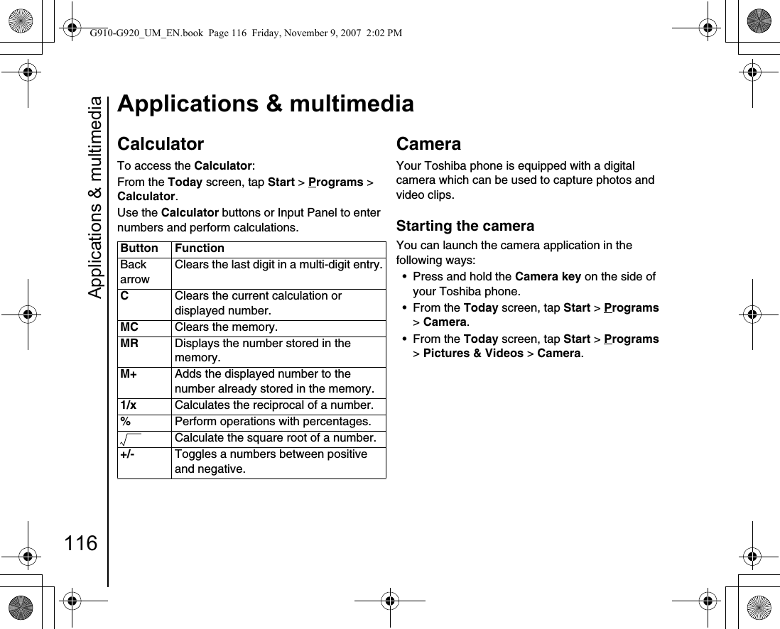 Applications &amp; multimedia116Applications &amp; multimediaCalculatorTo access the Calculator:From the Today screen, tap Start &gt; Programs &gt; Calculator.Use the Calculator buttons or Input Panel to enter numbers and perform calculations.CameraYour Toshiba phone is equipped with a digital camera which can be used to capture photos and video clips.Starting the cameraYou can launch the camera application in the following ways:• Press and hold the Camera key on the side of your Toshiba phone.• From the Today screen, tap Start &gt; Programs &gt; Camera.• From the Today screen, tap Start &gt; Programs &gt; Pictures &amp; Videos &gt; Camera.Button FunctionBack arrowClears the last digit in a multi-digit entry.CClears the current calculation or displayed number.MC Clears the memory.MR Displays the number stored in the memory.M+ Adds the displayed number to the number already stored in the memory.1/x Calculates the reciprocal of a number.%Perform operations with percentages.Calculate the square root of a number.+/- Toggles a numbers between positive and negative.90(G910-G920_UM_EN.book  Page 116  Friday, November 9, 2007  2:02 PM