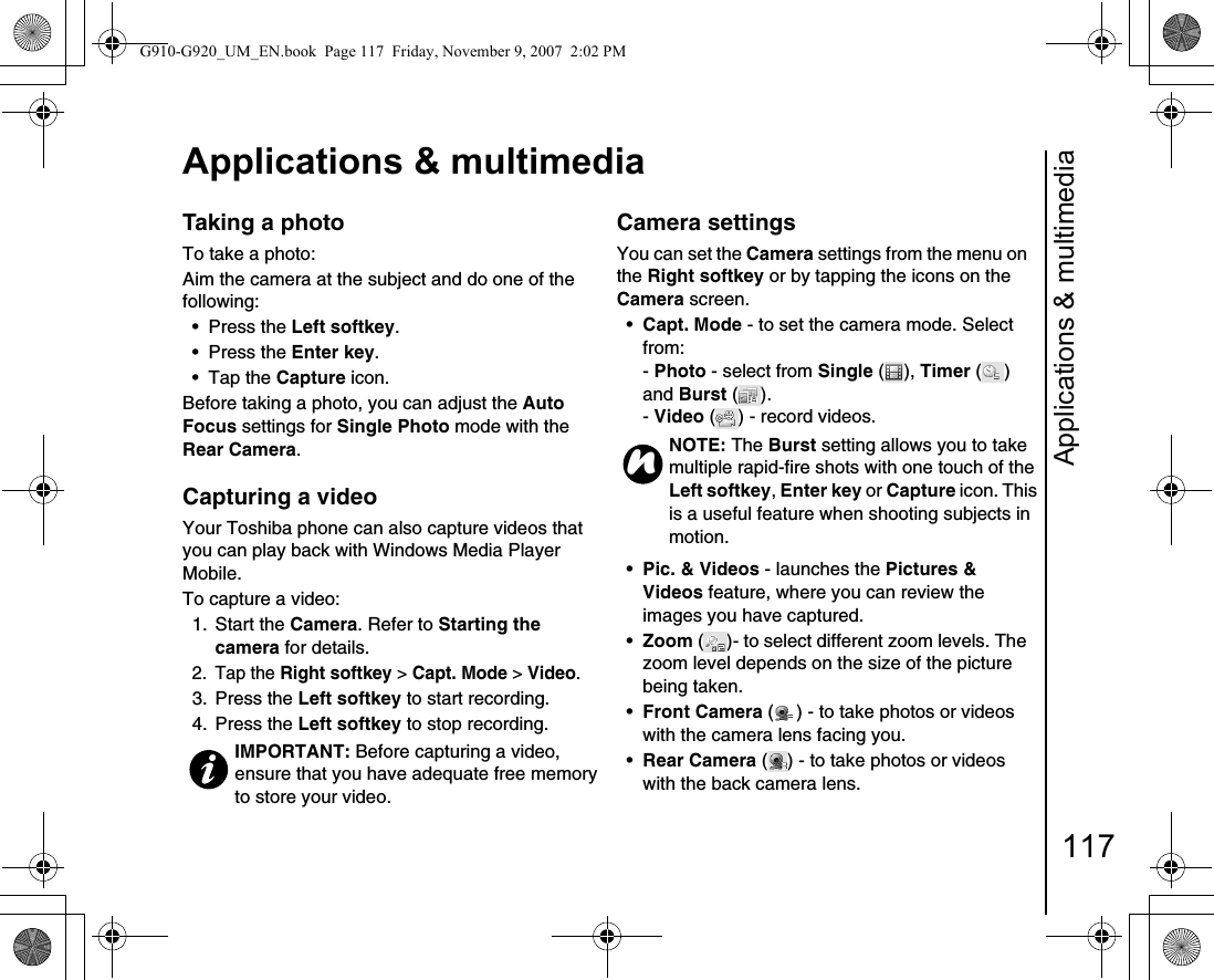 Applications &amp; multimedia117Applications &amp; multimediaTaking a photoTo take a photo:Aim the camera at the subject and do one of the following:• Press the Left softkey.• Press the Enter key.• Tap the Capture icon.Before taking a photo, you can adjust the Auto Focus settings for Single Photo mode with the Rear Camera.Capturing a video Your Toshiba phone can also capture videos that you can play back with Windows Media Player Mobile.To capture a video:1. Start the Camera. Refer to Starting the camera for details.2. Tap the Right softkey &gt; Capt. Mode &gt; Video.3. Press the Left softkey to start recording.4. Press the Left softkey to stop recording.Camera settingsYou can set the Camera settings from the menu on the Right softkey or by tapping the icons on the Camera screen.•Capt. Mode - to set the camera mode. Select from:- Photo - select from Single ( ), Timer () and Burst ().- Video ( ) - record videos.•Pic. &amp; Videos - launches the Pictures &amp; Videos feature, where you can review the images you have captured.•Zoom ( )- to select different zoom levels. The zoom level depends on the size of the picture being taken.•Front Camera ( ) - to take photos or videos with the camera lens facing you.•Rear Camera ( ) - to take photos or videos with the back camera lens.IMPORTANT: Before capturing a video, ensure that you have adequate free memory to store your video.NOTE: The Burst setting allows you to take multiple rapid-fire shots with one touch of the Left softkey, Enter key or Capture icon. This is a useful feature when shooting subjects in motion.nG910-G920_UM_EN.book  Page 117  Friday, November 9, 2007  2:02 PM