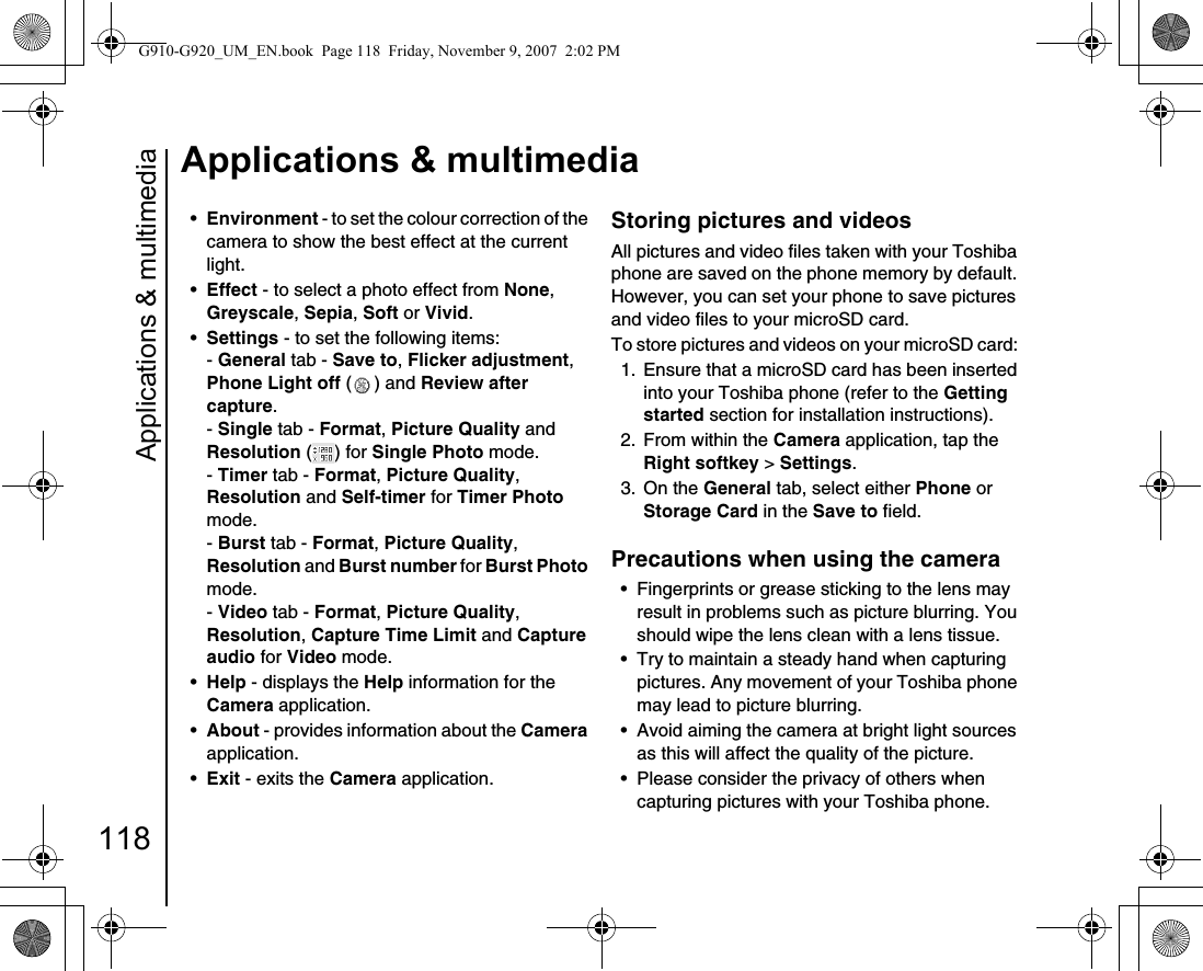 Applications &amp; multimedia118Applications &amp; multimedia•Environment - to set the colour correction of the camera to show the best effect at the current light.•Effect - to select a photo effect from None, Greyscale, Sepia, Soft or Vivid.•Settings - to set the following items:- General tab - Save to, Flicker adjustment, Phone Light off ( ) and Review after capture.- Single tab - Format, Picture Quality and Resolution ( ) for Single Photo mode.- Timer tab - Format, Picture Quality, Resolution and Self-timer for Timer Photo mode.- Burst tab - Format, Picture Quality, Resolution and Burst number for Burst Photo mode.- Video tab - Format, Picture Quality, Resolution, Capture Time Limit and Capture audio for Video mode.•Help - displays the Help information for the Camera application.•About - provides information about the Camera application.•Exit - exits the Camera application.Storing pictures and videos All pictures and video files taken with your Toshiba phone are saved on the phone memory by default. However, you can set your phone to save pictures and video files to your microSD card.To store pictures and videos on your microSD card: 1.  Ensure that a microSD card has been inserted into your Toshiba phone (refer to the Getting started section for installation instructions).2.  From within the Camera application, tap the Right softkey &gt; Settings.3. On the General tab, select either Phone or Storage Card in the Save to field.Precautions when using the camera • Fingerprints or grease sticking to the lens may result in problems such as picture blurring. You should wipe the lens clean with a lens tissue.• Try to maintain a steady hand when capturing pictures. Any movement of your Toshiba phone may lead to picture blurring.• Avoid aiming the camera at bright light sources as this will affect the quality of the picture.• Please consider the privacy of others when capturing pictures with your Toshiba phone.G910-G920_UM_EN.book  Page 118  Friday, November 9, 2007  2:02 PM