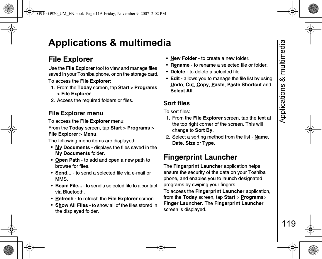 Applications &amp; multimedia119Applications &amp; multimediaFile ExplorerUse the File Explorer tool to view and manage files saved in your Toshiba phone, or on the storage card.To access the File Explorer:1. From the Today screen, tap Start &gt; Programs &gt; File Explorer.2.  Access the required folders or files.File Explorer menuTo access the File Explorer menu:From the Today screen, tap Start &gt; Programs &gt; File Explorer &gt; Menu.The following menu items are displayed:•My Documents - displays the files saved in the My Documents folder.•Open Path - to add and open a new path to browse for files.•Send... - to send a selected file via e-mail or MMS.•Beam File... - to send a selected file to a contact via Bluetooth.•Refresh - to refresh the File Explorer screen.•Show All Files - to show all of the files stored in the displayed folder.•New Folder - to create a new folder.•Rename - to rename a selected file or folder.•Delete - to delete a selected file.•Edit - allows you to manage the file list by using Undo, Cut, Copy, Paste, Paste Shortcut and Select All.Sort filesTo sort files:1. From the File Explorer screen, tap the text at the top right corner of the screen. This will change to Sort By.2.  Select a sorting method from the list - Name, Date, Size or Type.Fingerprint LauncherThe Fingerprint Launcher application helps ensure the security of the data on your Toshiba phone, and enables you to launch designated programs by swiping your fingers.To access the Fingerprint Launcher application, from the Today screen, tap Start &gt; Programs&gt;  Finger Launcher. The Fingerprint Launcher screen is displayed.G910-G920_UM_EN.book  Page 119  Friday, November 9, 2007  2:02 PM