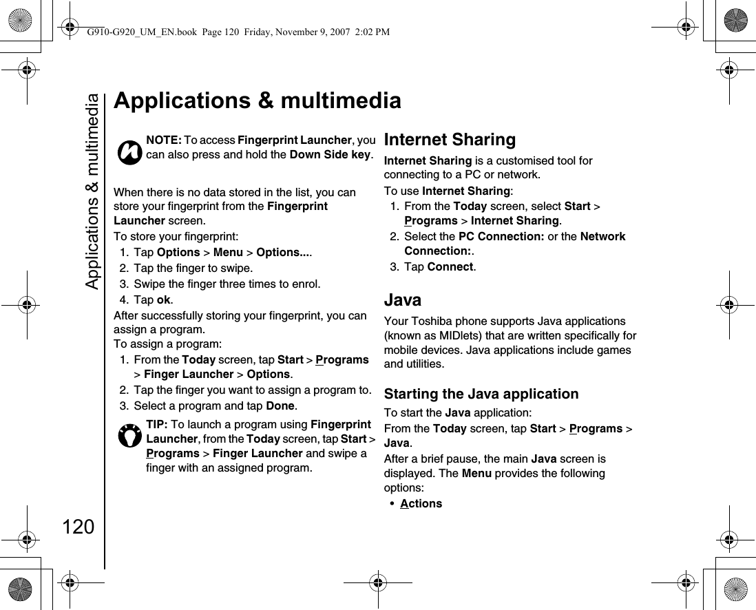 Applications &amp; multimedia120Applications &amp; multimediaWhen there is no data stored in the list, you can store your fingerprint from the Fingerprint Launcher screen.To store your fingerprint:1. Tap Options &gt; Menu &gt; Options....2.  Tap the finger to swipe.3.  Swipe the finger three times to enrol.4. Tap ok. After successfully storing your fingerprint, you can assign a program.To assign a program:1. From the Today screen, tap Start &gt; Programs &gt; Finger Launcher &gt; Options.2.  Tap the finger you want to assign a program to.3.  Select a program and tap Done.Internet SharingInternet Sharing is a customised tool for connecting to a PC or network.To use Internet Sharing:1. From the Today screen, select Start &gt; Programs &gt; Internet Sharing.2. Select the PC Connection: or the Network Connection:.3. Tap Connect.JavaYour Toshiba phone supports Java applications (known as MIDlets) that are written specifically for mobile devices. Java applications include games and utilities.Starting the Java application To start the Java application:From the Today screen, tap Start &gt; Programs &gt; Java.After a brief pause, the main Java screen is displayed. The Menu provides the following options:•Actions NOTE: To access Fingerprint Launcher, you can also press and hold the Down Side key.TIP: To launch a program using Fingerprint Launcher, from the Today screen, tap Start &gt; Programs &gt; Finger Launcher and swipe a finger with an assigned program.nG910-G920_UM_EN.book  Page 120  Friday, November 9, 2007  2:02 PM