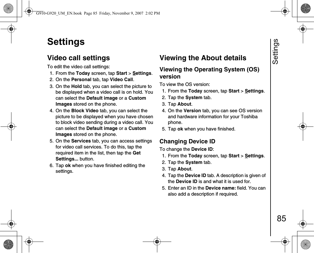 Settings85SettingsVideo call settings To edit the video call settings:1. From the Today screen, tap Start &gt; Settings.2. On the Personal tab, tap Video Call.3. On the Hold tab, you can select the picture to be displayed when a video call is on hold. You can select the Default image or a Custom Images stored on the phone.4. On the Block Video tab, you can select the picture to be displayed when you have chosen to block video sending during a video call. You can select the Default image or a Custom Images stored on the phone.5. On the Services tab, you can access settings for video call services. To do this, tap the required item in the list, then tap the Get Settings... button.6. Tap ok when you have finished editing the settings.Viewing the About detailsViewing the Operating System (OS) versionTo view the OS version:1. From the Today screen, tap Start &gt; Settings.2. Tap the System tab.3. Tap About.4. On the Version tab, you can see OS version and hardware information for your Toshiba phone.5. Tap ok when you have finished.Changing Device IDTo change the Device ID:1. From the Today screen, tap Start &gt; Settings.2. Tap the System tab.3. Tap About. 4. Tap the Device ID tab. A description is given of the Device ID is and what it is used for.5.  Enter an ID in the Device name: field. You can also add a description if required.G910-G920_UM_EN.book  Page 85  Friday, November 9, 2007  2:02 PM