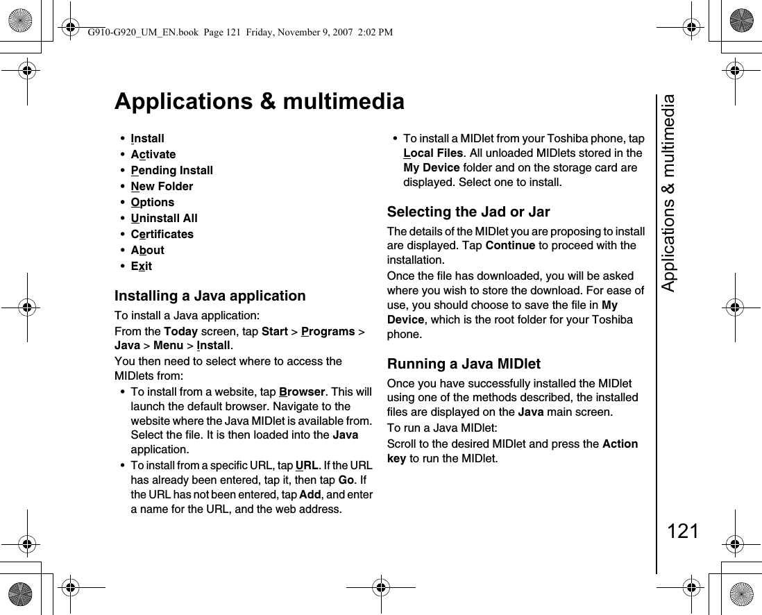 Applications &amp; multimedia121Applications &amp; multimedia•Install •Activate •Pending Install •New Folder •Options•Uninstall All •Certificates •About •Exit Installing a Java application To install a Java application:From the Today screen, tap Start &gt; Programs &gt; Java &gt; Menu &gt; Install.You then need to select where to access the MIDlets from:• To install from a website, tap Browser. This will launch the default browser. Navigate to the website where the Java MIDlet is available from. Select the file. It is then loaded into the Java application.• To install from a specific URL, tap URL. If the URL has already been entered, tap it, then tap Go. If the URL has not been entered, tap Add, and enter a name for the URL, and the web address.• To install a MIDlet from your Toshiba phone, tap Local Files. All unloaded MIDlets stored in the My Device folder and on the storage card are displayed. Select one to install.Selecting the Jad or JarThe details of the MIDlet you are proposing to install are displayed. Tap Continue to proceed with the installation.Once the file has downloaded, you will be asked where you wish to store the download. For ease of use, you should choose to save the file in My Device, which is the root folder for your Toshiba phone.Running a Java MIDletOnce you have successfully installed the MIDlet using one of the methods described, the installed files are displayed on the Java main screen.To run a Java MIDlet:Scroll to the desired MIDlet and press the Action key to run the MIDlet.G910-G920_UM_EN.book  Page 121  Friday, November 9, 2007  2:02 PM