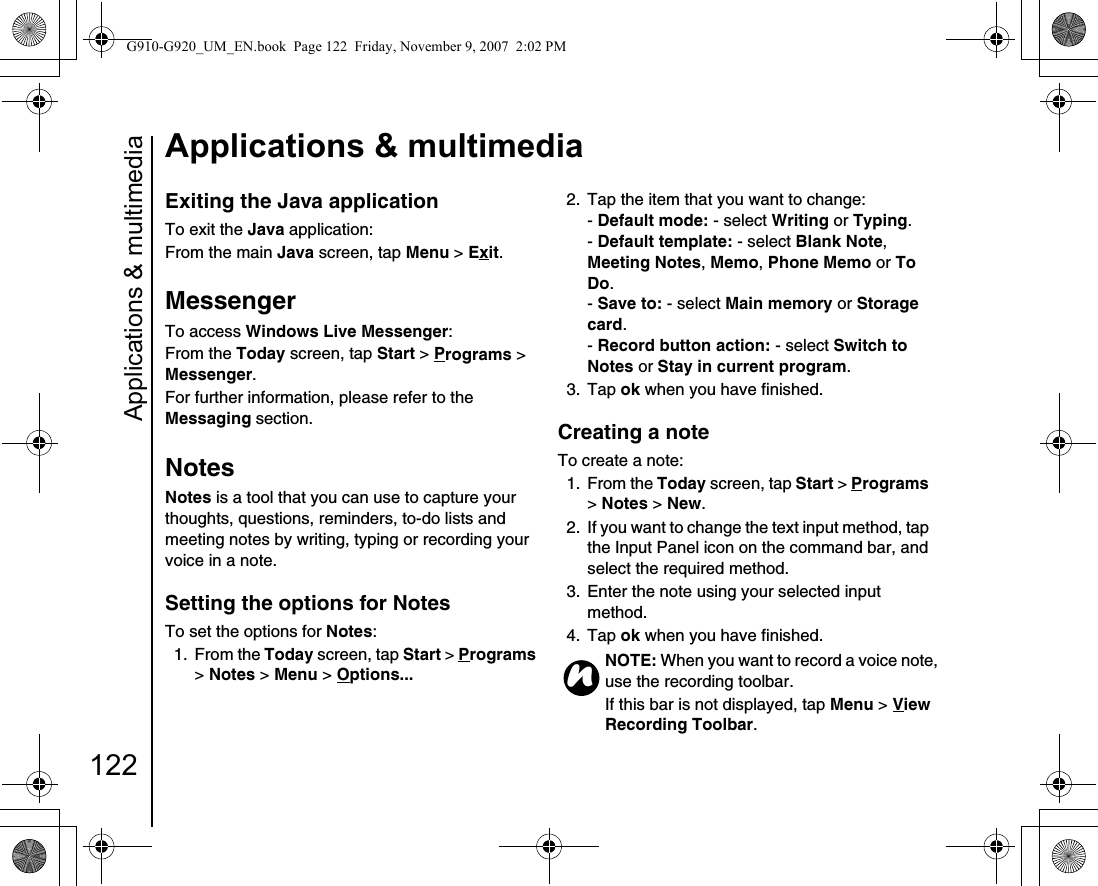 Applications &amp; multimedia122Applications &amp; multimediaExiting the Java application To exit the Java application:From the main Java screen, tap Menu &gt; Exit.MessengerTo access Windows Live Messenger:From the Today screen, tap Start &gt; Programs &gt; Messenger.For further information, please refer to the Messaging section.NotesNotes is a tool that you can use to capture your thoughts, questions, reminders, to-do lists and meeting notes by writing, typing or recording your voice in a note.Setting the options for NotesTo set the options for Notes:1. From the Today screen, tap Start &gt; Programs &gt; Notes &gt; Menu &gt; Options... 2.  Tap the item that you want to change:- Default mode: - select Writing or Typing.- Default template: - select Blank Note, Meeting Notes, Memo, Phone Memo or To Do.- Save to: - select Main memory or Storage card. - Record button action: - select Switch to Notes or Stay in current program.3. Tap ok when you have finished.Creating a noteTo create a note:1. From the Today screen, tap Start &gt; Programs &gt; Notes &gt; New.2.  If you want to change the text input method, tap the Input Panel icon on the command bar, and select the required method.3.  Enter the note using your selected input method.4. Tap ok when you have finished.NOTE: When you want to record a voice note, use the recording toolbar. If this bar is not displayed, tap Menu &gt; View Recording Toolbar.nG910-G920_UM_EN.book  Page 122  Friday, November 9, 2007  2:02 PM