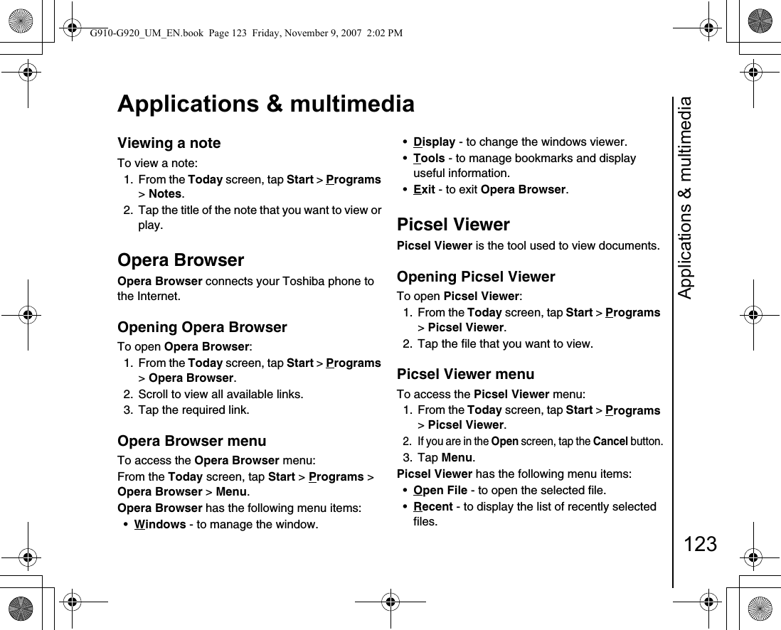 Applications &amp; multimedia123Applications &amp; multimediaViewing a noteTo view a note:1. From the Today screen, tap Start &gt; Programs &gt; Notes.2.  Tap the title of the note that you want to view or play.Opera BrowserOpera Browser connects your Toshiba phone to the Internet.Opening Opera BrowserTo open Opera Browser:1. From the Today screen, tap Start &gt; Programs &gt; Opera Browser.2.  Scroll to view all available links.3.  Tap the required link.Opera Browser menuTo access the Opera Browser menu:From the Today screen, tap Start &gt; Programs &gt; Opera Browser &gt; Menu.Opera Browser has the following menu items:•Windows - to manage the window.•Display - to change the windows viewer.•Tools - to manage bookmarks and display useful information.•Exit - to exit Opera Browser.Picsel ViewerPicsel Viewer is the tool used to view documents.Opening Picsel ViewerTo open Picsel Viewer:1. From the Today screen, tap Start &gt; Programs &gt; Picsel Viewer.2.  Tap the file that you want to view.Picsel Viewer menuTo access the Picsel Viewer menu:1. From the Today screen, tap Start &gt; Programs &gt; Picsel Viewer.2.  If you are in the Open screen, tap the Cancel button.3. Tap Menu.Picsel Viewer has the following menu items:•Open File - to open the selected file.•Recent - to display the list of recently selected files.G910-G920_UM_EN.book  Page 123  Friday, November 9, 2007  2:02 PM