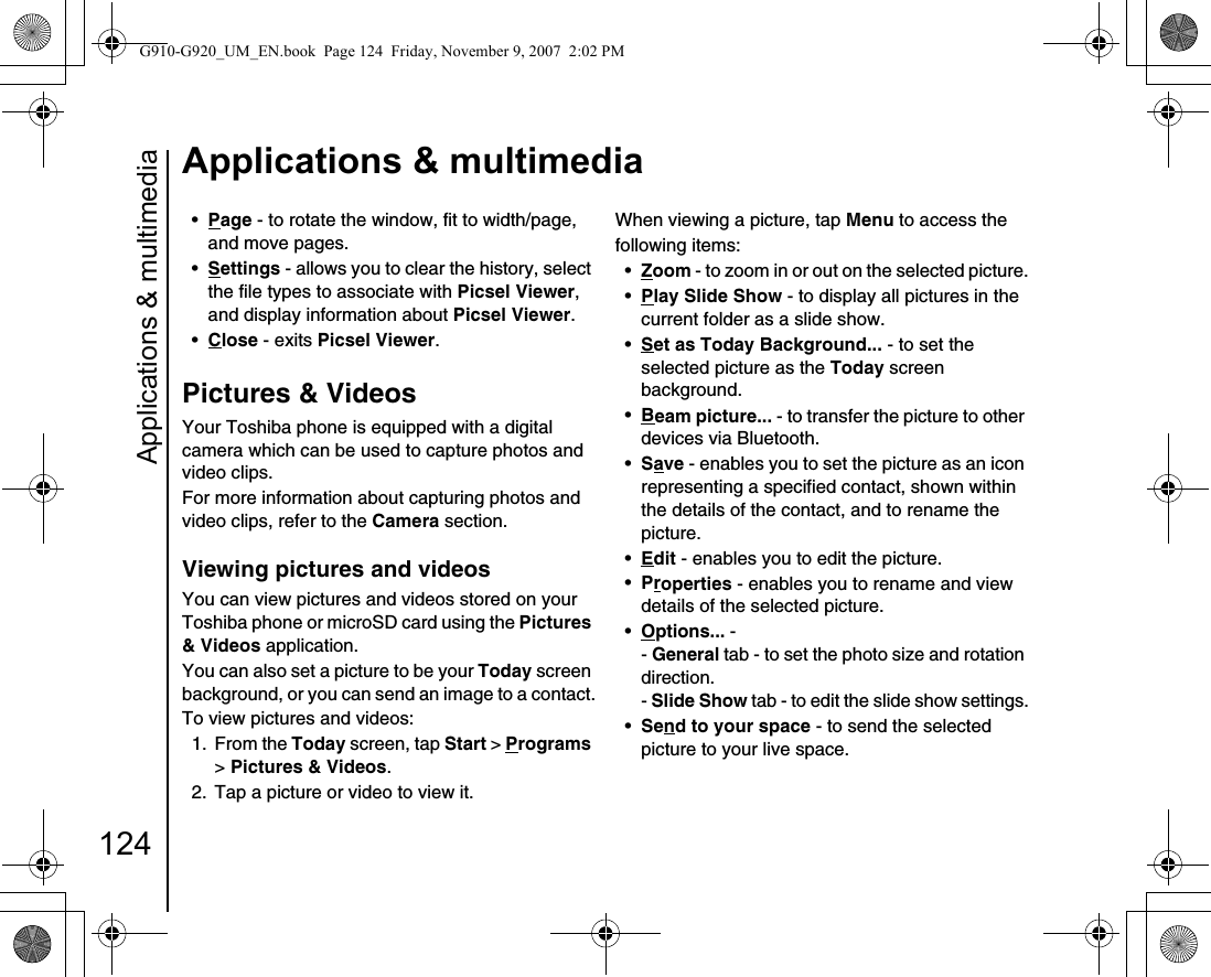 Applications &amp; multimedia124Applications &amp; multimedia•Page - to rotate the window, fit to width/page, and move pages.•Settings - allows you to clear the history, select the file types to associate with Picsel Viewer, and display information about Picsel Viewer.•Close - exits Picsel Viewer.Pictures &amp; VideosYour Toshiba phone is equipped with a digital camera which can be used to capture photos and video clips.For more information about capturing photos and video clips, refer to the Camera section. Viewing pictures and videosYou can view pictures and videos stored on your Toshiba phone or microSD card using the Pictures &amp; Videos application.You can also set a picture to be your Today screen background, or you can send an image to a contact.To view pictures and videos:1. From the Today screen, tap Start &gt; Programs &gt; Pictures &amp; Videos.2.  Tap a picture or video to view it.When viewing a picture, tap Menu to access thefollowing items:•Zoom - to zoom in or out on the selected picture.•Play Slide Show - to display all pictures in the current folder as a slide show.•Set as Today Background... - to set the selected picture as the Today screen background.•Beam picture... - to transfer the picture to other devices via Bluetooth.•Save - enables you to set the picture as an icon representing a specified contact, shown within the details of the contact, and to rename the picture.•Edit - enables you to edit the picture.•Properties - enables you to rename and view details of the selected picture.•Options... - - General tab - to set the photo size and rotation direction.- Slide Show tab - to edit the slide show settings.•Send to your space - to send the selected picture to your live space.G910-G920_UM_EN.book  Page 124  Friday, November 9, 2007  2:02 PM