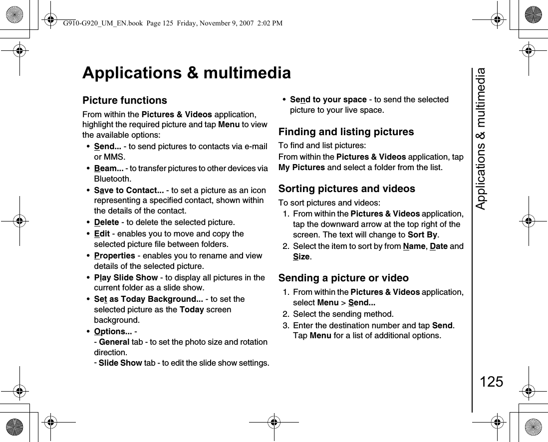 Applications &amp; multimedia125Applications &amp; multimediaPicture functionsFrom within the Pictures &amp; Videos application, highlight the required picture and tap Menu to view the available options:•Send... - to send pictures to contacts via e-mail or MMS.•Beam... - to transfer pictures to other devices via Bluetooth.•Save to Contact... - to set a picture as an icon representing a specified contact, shown within the details of the contact.•Delete - to delete the selected picture.•Edit - enables you to move and copy the selected picture file between folders.•Properties - enables you to rename and view details of the selected picture.•Play Slide Show - to display all pictures in the current folder as a slide show.•Set as Today Background... - to set the selected picture as the Today screen background.•Options... - - General tab - to set the photo size and rotation direction.- Slide Show tab - to edit the slide show settings.•Send to your space - to send the selected picture to your live space.Finding and listing picturesTo find and list pictures:From within the Pictures &amp; Videos application, tap My Pictures and select a folder from the list.Sorting pictures and videosTo sort pictures and videos:1. From within the Pictures &amp; Videos application, tap the downward arrow at the top right of the screen. The text will change to Sort By.2.  Select the item to sort by from Name, Date and Size.Sending a picture or video1. From within the Pictures &amp; Videos application, select Menu &gt; Send... 2.  Select the sending method.3.  Enter the destination number and tap Send. Tap Menu for a list of additional options.G910-G920_UM_EN.book  Page 125  Friday, November 9, 2007  2:02 PM