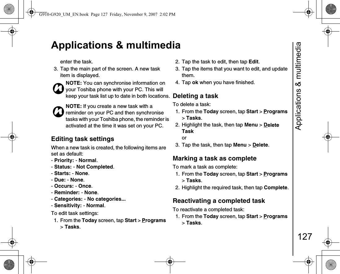 Applications &amp; multimedia127Applications &amp; multimediaenter the task.3.  Tap the main part of the screen. A new task item is displayed.Editing task settingsWhen a new task is created, the following items are set as default:- Priority: - Normal.- Status: - Not Completed.- Starts: - None.- Due: - None.- Occurs: - Once.- Reminder: - None.- Categories: - No categories... - Sensitivity: - Normal.To edit task settings:1. From the Today screen, tap Start &gt; Programs &gt; Tasks.2.  Tap the task to edit, then tap Edit.3.  Tap the items that you want to edit, and update them.4. Tap ok when you have finished. Deleting a taskTo delete a task:1. From the Today screen, tap Start &gt; Programs &gt; Tasks.2.  Highlight the task, then tap Menu &gt; Delete Task or3.  Tap the task, then tap Menu &gt; Delete.Marking a task as completeTo mark a task as complete:1. From the Today screen, tap Start &gt; Programs &gt; Tasks.2.  Highlight the required task, then tap Complete.Reactivating a completed taskTo reactivate a completed task:1. From the Today screen, tap Start &gt; Programs &gt; Tasks.NOTE: You can synchronise information on your Toshiba phone with your PC. This will keep your task list up to date in both locations.NOTE: If you create a new task with a reminder on your PC and then synchronise tasks with your Toshiba phone, the reminder is activated at the time it was set on your PC.nnG910-G920_UM_EN.book  Page 127  Friday, November 9, 2007  2:02 PM