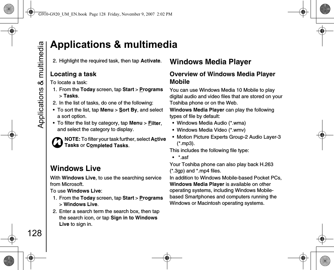 Applications &amp; multimedia128Applications &amp; multimedia2.  Highlight the required task, then tap Activate.Locating a taskTo locate a task:1. From the Today screen, tap Start &gt; Programs &gt; Tasks.2.  In the list of tasks, do one of the following:• To sort the list, tap Menu &gt; Sort By, and select a sort option.• To filter the list by category, tap Menu &gt; Filter, and select the category to display.Windows LiveWith Windows Live, to use the searching service from Microsoft. To use Windows Live:1. From the Today screen, tap Start &gt; Programs &gt; Windows Live.2.  Enter a search term the search box, then tap the search icon, or tap Sign in to Windows Live to sign in.Windows Media PlayerOverview of Windows Media Player MobileYou can use Windows Media 10 Mobile to play digital audio and video files that are stored on your Toshiba phone or on the Web.Windows Media Player can play the following types of file by default:• Windows Media Audio (*.wma)• Windows Media Video (*.wmv)• Motion Picture Experts Group-2 Audio Layer-3 (*.mp3).This includes the following file type:• *.asfYour Toshiba phone can also play back H.263 (*.3gp) and *.mp4 files.In addition to Windows Mobile-based Pocket PCs, Windows Media Player is available on other operating systems, including Windows Mobile-based Smartphones and computers running the Windows or Macintosh operating systems.NOTE: To filter your task further, select Active Tasks or Completed Tasks.nG910-G920_UM_EN.book  Page 128  Friday, November 9, 2007  2:02 PM