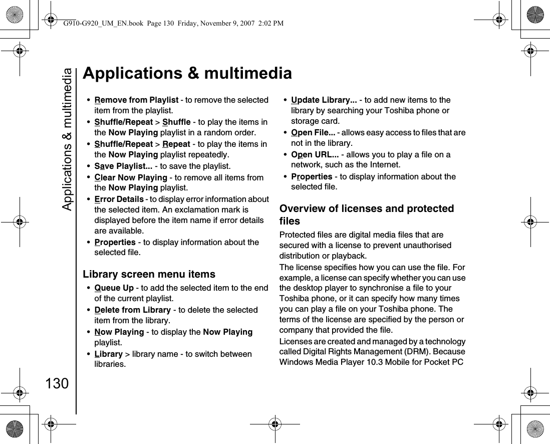 Applications &amp; multimedia130Applications &amp; multimedia•Remove from Playlist - to remove the selected item from the playlist.•Shuffle/Repeat &gt; Shuffle - to play the items in the Now Playing playlist in a random order.•Shuffle/Repeat &gt; Repeat - to play the items in the Now Playing playlist repeatedly.•Save Playlist... - to save the playlist.•Clear Now Playing - to remove all items from the Now Playing playlist.•Error Details - to display error information about the selected item. An exclamation mark is displayed before the item name if error details are available.•Properties - to display information about the selected file.Library screen menu items•Queue Up - to add the selected item to the end of the current playlist.•Delete from Library - to delete the selected item from the library.•Now Playing - to display the Now Playing playlist.•Library &gt; library name - to switch between libraries.•Update Library... - to add new items to the library by searching your Toshiba phone or storage card.•Open File... - allows easy access to files that are not in the library.•Open URL... - allows you to play a file on a network, such as the Internet.•Properties - to display information about the selected file.Overview of licenses and protected filesProtected files are digital media files that are secured with a license to prevent unauthorised distribution or playback.The license specifies how you can use the file. For example, a license can specify whether you can use the desktop player to synchronise a file to your Toshiba phone, or it can specify how many times you can play a file on your Toshiba phone. The terms of the license are specified by the person or company that provided the file.Licenses are created and managed by a technology called Digital Rights Management (DRM). Because Windows Media Player 10.3 Mobile for Pocket PC G910-G920_UM_EN.book  Page 130  Friday, November 9, 2007  2:02 PM