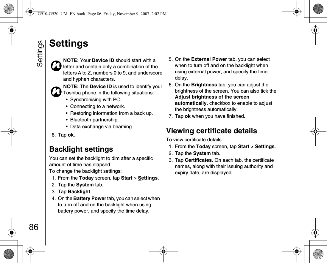 Settings86Settings6. Tap ok.Backlight settingsYou can set the backlight to dim after a specific amount of time has elapsed.To change the backlight settings:1. From the Today screen, tap Start &gt; Settings.2. Tap the System tab.3. Tap Backlight. 4. On the Battery Power tab, you can select when to turn off and on the backlight when using battery power, and specify the time delay.5. On the External Power tab, you can select when to turn off and on the backlight when using external power, and specify the time delay.6. On the Brightness tab, you can adjust the brightness of the screen. You can also tick the Adjust brightness of the screen automatically. checkbox to enable to adjust the brightness automatically.7. Tap ok when you have finished.Viewing certificate detailsTo view certificate details:1. From the Today screen, tap Start &gt; Settings.2. Tap the System tab.3. Tap Certificates. On each tab, the certificate names, along with their issuing authority and expiry date, are displayed.NOTE: Your Device ID should start with a letter and contain only a combination of the letters A to Z, numbers 0 to 9, and underscore and hyphen characters.NOTE: The Device ID is used to identify your Toshiba phone in the following situations:• Synchronising with PC.• Connecting to a network.• Restoring information from a back up.• Bluetooth partnership.• Data exchange via beaming.nnG910-G920_UM_EN.book  Page 86  Friday, November 9, 2007  2:02 PM