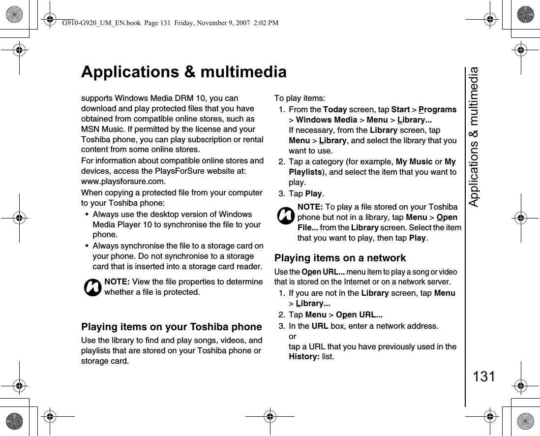 Applications &amp; multimedia131Applications &amp; multimediasupports Windows Media DRM 10, you can download and play protected files that you have obtained from compatible online stores, such as MSN Music. If permitted by the license and your Toshiba phone, you can play subscription or rental content from some online stores.For information about compatible online stores and devices, access the PlaysForSure website at: www.playsforsure.com.When copying a protected file from your computer to your Toshiba phone:• Always use the desktop version of Windows Media Player 10 to synchronise the file to your phone.• Always synchronise the file to a storage card on your phone. Do not synchronise to a storage card that is inserted into a storage card reader.Playing items on your Toshiba phoneUse the library to find and play songs, videos, and playlists that are stored on your Toshiba phone or storage card.To play items:1. From the Today screen, tap Start &gt; Programs &gt; Windows Media &gt; Menu &gt; Library... If necessary, from the Library screen, tap Menu &gt; Library, and select the library that you want to use.2.  Tap a category (for example, My Music or My Playlists), and select the item that you want to play.3. Tap Play.Playing items on a network Use the Open URL... menu item to play a song or video that is stored on the Internet or on a network server.1.  If you are not in the Library screen, tap Menu &gt; Library... 2. Tap Menu &gt; Open URL... 3. In the URL box, enter a network address.ortap a URL that you have previously used in the History: list.NOTE: View the file properties to determine whether a file is protected.nNOTE: To play a file stored on your Toshiba phone but not in a library, tap Menu &gt; Open File... from the Library screen. Select the item that you want to play, then tap Play.nG910-G920_UM_EN.book  Page 131  Friday, November 9, 2007  2:02 PM