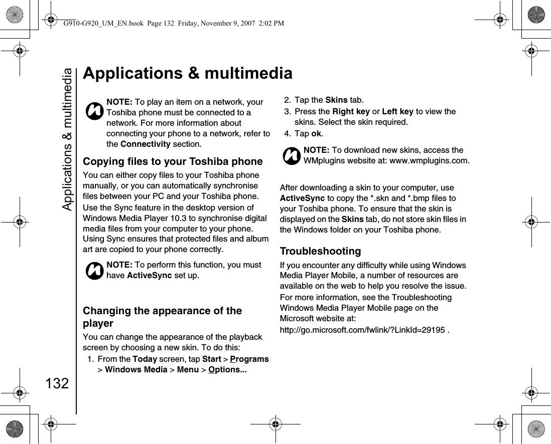 Applications &amp; multimedia132Applications &amp; multimediaCopying files to your Toshiba phoneYou can either copy files to your Toshiba phone manually, or you can automatically synchronise files between your PC and your Toshiba phone.Use the Sync feature in the desktop version of Windows Media Player 10.3 to synchronise digital media files from your computer to your phone. Using Sync ensures that protected files and album art are copied to your phone correctly.Changing the appearance of the playerYou can change the appearance of the playback screen by choosing a new skin. To do this:1. From the Today screen, tap Start &gt; Programs &gt; Windows Media &gt; Menu &gt; Options... 2. Tap the Skins tab.3. Press the Right key or Left key to view the skins. Select the skin required.4. Tap ok.After downloading a skin to your computer, use ActiveSync to copy the *.skn and *.bmp files to your Toshiba phone. To ensure that the skin is displayed on the Skins tab, do not store skin files in the Windows folder on your Toshiba phone.TroubleshootingIf you encounter any difficulty while using Windows Media Player Mobile, a number of resources are available on the web to help you resolve the issue.For more information, see the Troubleshooting Windows Media Player Mobile page on the Microsoft website at:http://go.microsoft.com/fwlink/?LinkId=29195 .NOTE: To play an item on a network, your Toshiba phone must be connected to a network. For more information about connecting your phone to a network, refer to the Connectivity section.NOTE: To perform this function, you must have ActiveSync set up.nnNOTE: To download new skins, access the WMplugins website at: www.wmplugins.com.nG910-G920_UM_EN.book  Page 132  Friday, November 9, 2007  2:02 PM