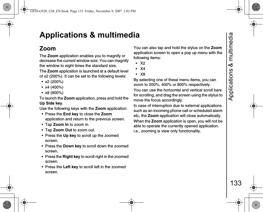 Applications &amp; multimedia133Applications &amp; multimediaZoomThe Zoom application enables you to magnify or decrease the current window size. You can magnify the window to eight times the standard size.The Zoom application is launched at a default level of x2 (200%). It can be set to the following levels:• x2 (200%)• x4 (400%)• x8 (800%)To launch the Zoom application, press and hold the Up Side key.Use the following keys with the Zoom application:• Press the End key to close the Zoom application and return to the previous screen.• Tap Zoom In to zoom in.• Tap Zoom Out to zoom out.• Press the Up key to scroll up the zoomed screen.•Press the Down key to scroll down the zoomed screen.• Press the Right key to scroll right in the zoomed screen.• Press the Left key to scroll left in the zoomed screen.You can also tap and hold the stylus on the Zoom application screen to open a pop up menu with the following items:• X2 • X4 • X8 By selecting one of these menu items, you can zoom to 200%, 400% or 800% respectively.You can use the horizontal and vertical scroll bars for scrolling, and drag the screen using the stylus to move the focus accordingly.In case of interruption due to external applications such as an incoming phone call or scheduled alarm etc, the Zoom application will close automatically.When the Zoom application is open, you will not be able to operate the currently opened application. i.e., zooming is view only functionality. G910-G920_UM_EN.book  Page 133  Friday, November 9, 2007  2:02 PM