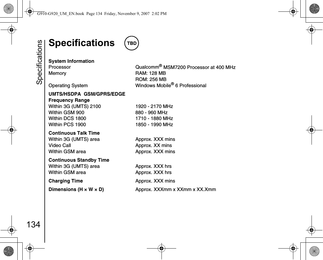 Specifications134Specifications TBDSpecificationsSystem InformationProcessor Qualcomm® MSM7200 Processor at 400 MHzMemory RAM: 128 MBROM: 256 MBOperating System Windows Mobile® 6 ProfessionalUMTS/HSDPA  GSM/GPRS/EDGEFrequency RangeWithin 3G (UMTS) 2100 1920 - 2170 MHzWithin GSM 900 880 - 960 MHzWithin DCS 1800 1710 - 1880 MHzWithin PCS 1900 1850 - 1990 MHzContinuous Talk TimeWithin 3G (UMTS) area Approx. XXX minsVideo Call Approx. XX minsWithin GSM area Approx. XXX minsContinuous Standby TimeWithin 3G (UMTS) area Approx. XXX hrsWithin GSM area Approx. XXX hrsCharging Time  Approx. XXX minsDimensions (H × W × D) Approx. XXXmm x XXmm x XX.XmmG910-G920_UM_EN.book  Page 134  Friday, November 9, 2007  2:02 PM