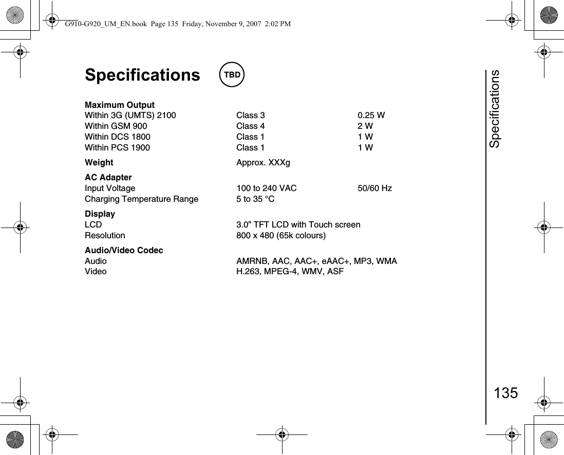 Specifications135Specifications TBDMaximum OutputWithin 3G (UMTS) 2100 Class 3 0.25 WWithin GSM 900 Class 4 2 WWithin DCS 1800 Class 1 1 WWithin PCS 1900 Class 1 1 WWeight Approx. XXXgAC AdapterInput Voltage 100 to 240 VAC 50/60 HzCharging Temperature Range 5 to 35 °CDisplayLCD 3.0” TFT LCD with Touch screenResolution 800 x 480 (65k colours)Audio/Video CodecAudio AMRNB, AAC, AAC+, eAAC+, MP3, WMAVideo H.263, MPEG-4, WMV, ASFG910-G920_UM_EN.book  Page 135  Friday, November 9, 2007  2:02 PM