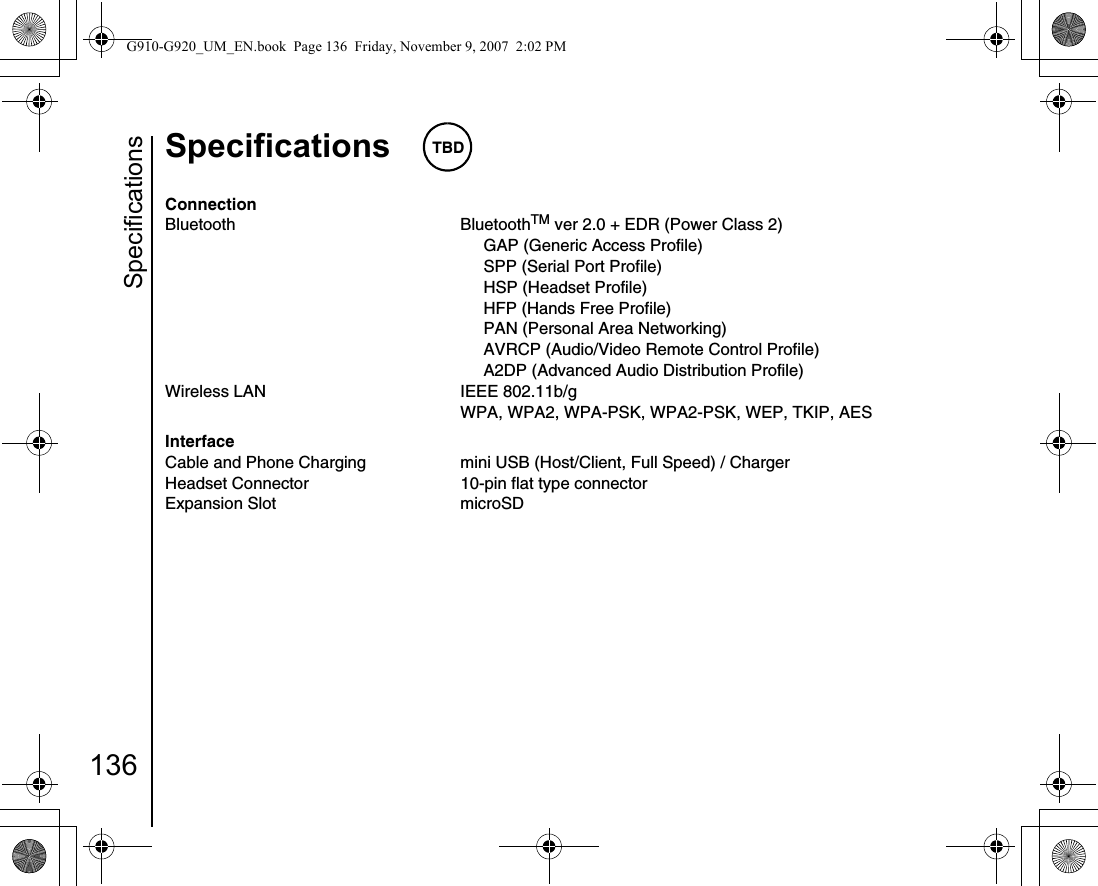 Specifications136Specifications TBDConnectionBluetooth BluetoothTM ver 2.0 + EDR (Power Class 2)     GAP (Generic Access Profile)     SPP (Serial Port Profile)     HSP (Headset Profile)     HFP (Hands Free Profile)     PAN (Personal Area Networking)     AVRCP (Audio/Video Remote Control Profile)     A2DP (Advanced Audio Distribution Profile)Wireless LAN IEEE 802.11b/gWPA, WPA2, WPA-PSK, WPA2-PSK, WEP, TKIP, AESInterfaceCable and Phone Charging mini USB (Host/Client, Full Speed) / ChargerHeadset Connector 10-pin flat type connectorExpansion Slot microSD G910-G920_UM_EN.book  Page 136  Friday, November 9, 2007  2:02 PM