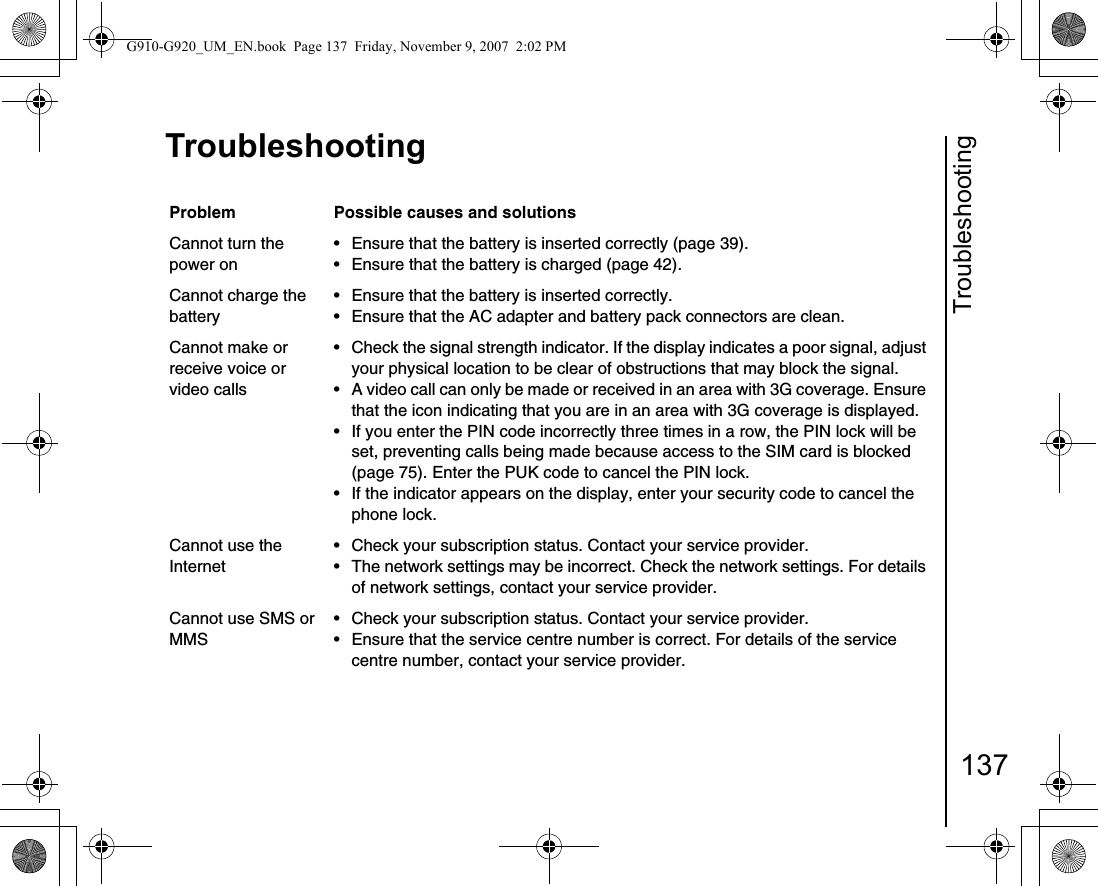 Troubleshooting137TroubleshootingTroubles hootingProblem Possible causes and solutionsCannot turn the power on• Ensure that the battery is inserted correctly (page 39).• Ensure that the battery is charged (page 42).Cannot charge the battery• Ensure that the battery is inserted correctly.• Ensure that the AC adapter and battery pack connectors are clean.Cannot make or     receive voice or video calls• Check the signal strength indicator. If the display indicates a poor signal, adjust your physical location to be clear of obstructions that may block the signal.• A video call can only be made or received in an area with 3G coverage. Ensure that the icon indicating that you are in an area with 3G coverage is displayed.• If you enter the PIN code incorrectly three times in a row, the PIN lock will be set, preventing calls being made because access to the SIM card is blocked (page 75). Enter the PUK code to cancel the PIN lock.• If the indicator appears on the display, enter your security code to cancel the phone lock.Cannot use the Internet• Check your subscription status. Contact your service provider.• The network settings may be incorrect. Check the network settings. For details of network settings, contact your service provider.Cannot use SMS or MMS• Check your subscription status. Contact your service provider.• Ensure that the service centre number is correct. For details of the service centre number, contact your service provider.G910-G920_UM_EN.book  Page 137  Friday, November 9, 2007  2:02 PM