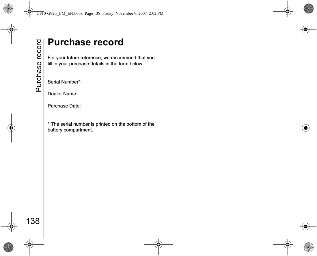 Purchase record138Purchase recordPurchase recordFor your future reference, we recommend that you fill in your purchase details in the form below.Serial Number*:Dealer Name:Purchase Date:* The serial number is printed on the bottom of the battery compartment.G910-G920_UM_EN.book  Page 138  Friday, November 9, 2007  2:02 PM