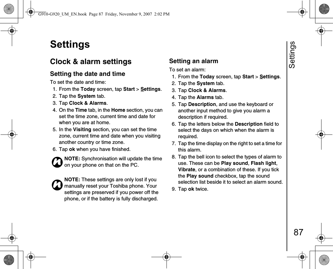 Settings87SettingsClock &amp; alarm settingsSetting the date and time To set the date and time:1. From the Today screen, tap Start &gt; Settings.2. Tap the System tab.3. Tap Clock &amp; Alarms. 4. On the Time tab, in the Home section, you can set the time zone, current time and date for when you are at home.5. In the Visiting section, you can set the time zone, current time and date when you visiting another country or time zone.6. Tap ok when you have finished.Setting an alarmTo set an alarm:1. From the Today screen, tap Start &gt; Settings.2. Tap the System tab.3. Tap Clock &amp; Alarms. 4. Tap the Alarms tab. 5. Tap Description, and use the keyboard or another input method to give you alarm a description if required.6.  Tap the letters below the Description field to select the days on which when the alarm is required.7.  Tap the time display on the right to set a time for this alarm.8.  Tap the bell icon to select the types of alarm to use. These can be Play sound, Flash light, Vibrate, or a combination of these. If you tick the Play sound checkbox, tap the sound selection list beside it to select an alarm sound.9. Tap ok twice.NOTE: Synchronisation will update the time on your phone on that on the PC.NOTE: These settings are only lost if you manually reset your Toshiba phone. Your settings are preserved if you power off the phone, or if the battery is fully discharged.nnG910-G920_UM_EN.book  Page 87  Friday, November 9, 2007  2:02 PM