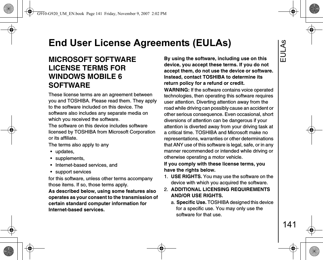 EULAsEnd User License Agreements (EULAs)141End User Lice nse Agreeme nts (EULA s)MICROSOFT SOFTWARE LICENSE TERMS FOR WINDOWS MOBILE 6 SOFTWAREThese license terms are an agreement between you and TOSHIBA. Please read them. They apply to the software included on this device. The software also includes any separate media on which you received the software.The software on this device includes software licensed by TOSHIBA from Microsoft Corporation or its affiliate.The terms also apply to any • updates, • supplements, • Internet-based services, and• support servicesfor this software, unless other terms accompany those items. If so, those terms apply. As described below, using some features also operates as your consent to the transmission of certain standard computer information for Internet-based services.By using the software, including use on this device, you accept these terms. If you do not accept them, do not use the device or software. Instead, contact TOSHIBA to determine its return policy for a refund or credit.WARNING: If the software contains voice operated technologies, then operating this software requires user attention. Diverting attention away from the road while driving can possibly cause an accident or other serious consequence. Even occasional, short diversions of attention can be dangerous if your attention is diverted away from your driving task at a critical time. TOSHIBA and Microsoft make no representations, warranties or other determinations that ANY use of this software is legal, safe, or in any manner recommended or intended while driving or otherwise operating a motor vehicle. If you comply with these license terms, you have the rights below.1.  USE RIGHTS. You may use the software on the device with which you acquired the software.2.  ADDITIONAL LICENSING REQUIREMENTS AND/OR USE RIGHTS. a. Specific Use. TOSHIBA designed this device for a specific use. You may only use the software for that use.G910-G920_UM_EN.book  Page 141  Friday, November 9, 2007  2:02 PM