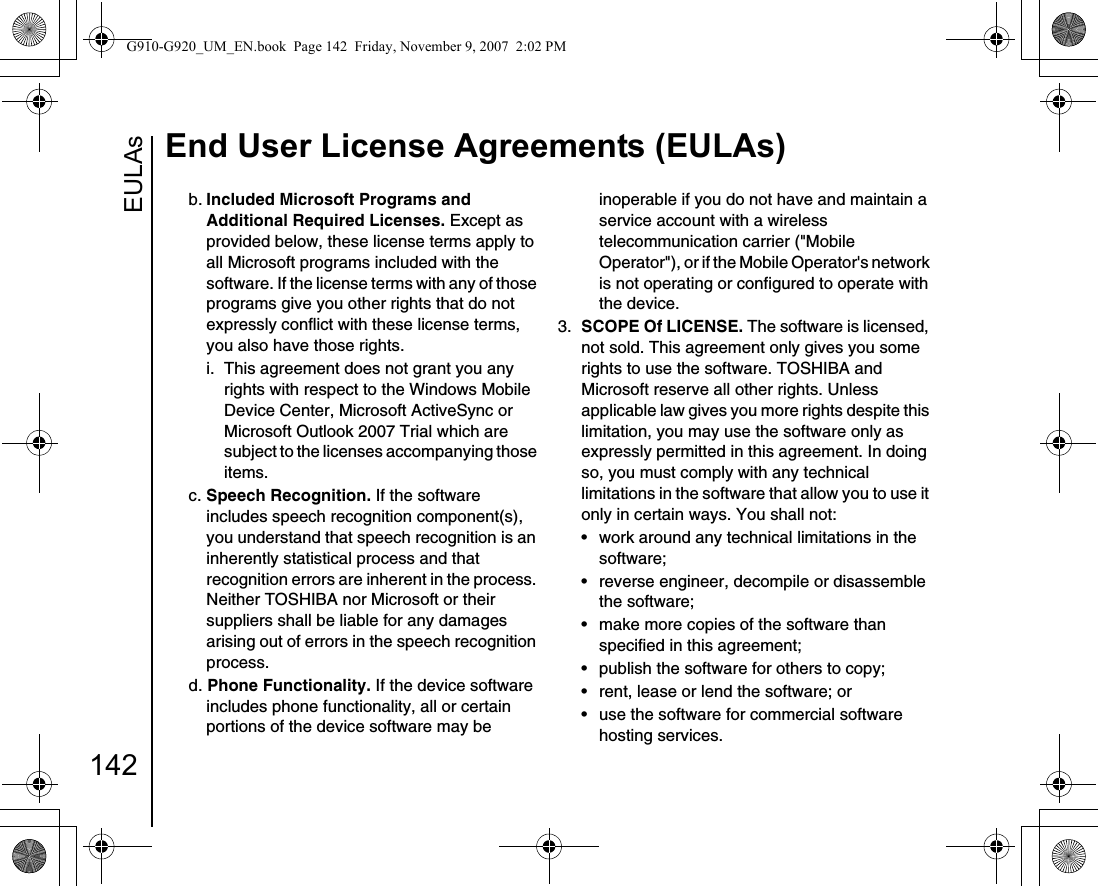 EULAsEnd User License Agreements (EULAs)142b. Included Microsoft Programs and Additional Required Licenses. Except as provided below, these license terms apply to all Microsoft programs included with the software. If the license terms with any of those programs give you other rights that do not expressly conflict with these license terms, you also have those rights.i.  This agreement does not grant you any rights with respect to the Windows Mobile Device Center, Microsoft ActiveSync or Microsoft Outlook 2007 Trial which are subject to the licenses accompanying those items.c. Speech Recognition. If the software includes speech recognition component(s), you understand that speech recognition is an inherently statistical process and that recognition errors are inherent in the process. Neither TOSHIBA nor Microsoft or their suppliers shall be liable for any damages arising out of errors in the speech recognition process.d. Phone Functionality. If the device software includes phone functionality, all or certain portions of the device software may be inoperable if you do not have and maintain a service account with a wireless telecommunication carrier (&quot;Mobile Operator&quot;), or if the Mobile Operator&apos;s network is not operating or configured to operate with the device.3.  SCOPE Of LICENSE. The software is licensed, not sold. This agreement only gives you some rights to use the software. TOSHIBA and Microsoft reserve all other rights. Unless applicable law gives you more rights despite this limitation, you may use the software only as expressly permitted in this agreement. In doing so, you must comply with any technical limitations in the software that allow you to use it only in certain ways. You shall not:• work around any technical limitations in the software;• reverse engineer, decompile or disassemble the software;• make more copies of the software than specified in this agreement;• publish the software for others to copy;• rent, lease or lend the software; or• use the software for commercial software hosting services.G910-G920_UM_EN.book  Page 142  Friday, November 9, 2007  2:02 PM