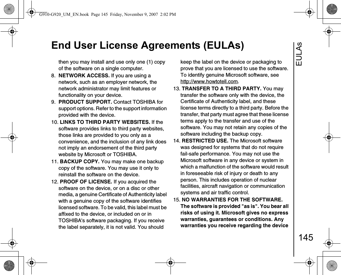 EULAsEnd User License Agreements (EULAs)145then you may install and use only one (1) copy of the software on a single computer. 8.  NETWORK ACCESS. If you are using a network, such as an employer network, the network administrator may limit features or functionality on your device.9.  PRODUCT SUPPORT. Contact TOSHIBA for support options. Refer to the support information provided with the device.10. LINKS TO THIRD PARTY WEBSITES. If the software provides links to third party websites, those links are provided to you only as a convenience, and the inclusion of any link does not imply an endorsement of the third party website by Microsoft or TOSHIBA.11. BACKUP COPY. You may make one backup copy of the software. You may use it only to reinstall the software on the device.12. PROOF OF LICENSE. If you acquired the software on the device, or on a disc or other media, a genuine Certificate of Authenticity label with a genuine copy of the software identifies licensed software. To be valid, this label must be affixed to the device, or included on or in TOSHIBA&apos;s software packaging. If you receive the label separately, it is not valid. You should keep the label on the device or packaging to prove that you are licensed to use the software. To identify genuine Microsoft software, seehttp://www.howtotell.com.13. TRANSFER TO A THIRD PARTY. You may transfer the software only with the device, the Certificate of Authenticity label, and these license terms directly to a third party. Before the transfer, that party must agree that these license terms apply to the transfer and use of the software. You may not retain any copies of the software including the backup copy.14. RESTRICTED USE. The Microsoft software was designed for systems that do not require fail-safe performance. You may not use the Microsoft software in any device or system in which a malfunction of the software would result in foreseeable risk of injury or death to any person. This includes operation of nuclear facilities, aircraft navigation or communication systems and air traffic control.15. NO WARRANTIES FOR THE SOFTWARE. The software is provided &quot;as is&quot;. You bear all risks of using it. Microsoft gives no express warranties, guarantees or conditions. Any warranties you receive regarding the device G910-G920_UM_EN.book  Page 145  Friday, November 9, 2007  2:02 PM