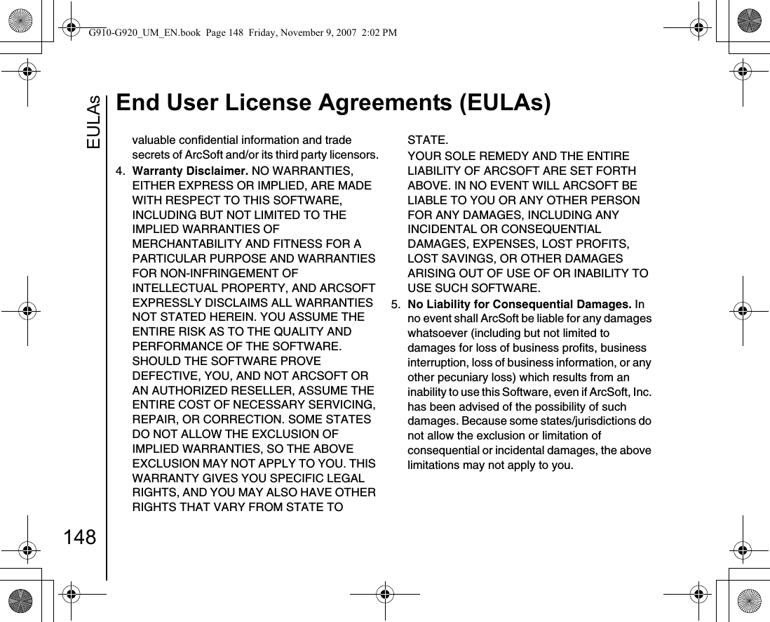 EULAsEnd User License Agreements (EULAs)148valuable confidential information and trade secrets of ArcSoft and/or its third party licensors.4.  Warranty Disclaimer. NO WARRANTIES, EITHER EXPRESS OR IMPLIED, ARE MADE WITH RESPECT TO THIS SOFTWARE, INCLUDING BUT NOT LIMITED TO THE IMPLIED WARRANTIES OF MERCHANTABILITY AND FITNESS FOR A PARTICULAR PURPOSE AND WARRANTIES FOR NON-INFRINGEMENT OF INTELLECTUAL PROPERTY, AND ARCSOFT EXPRESSLY DISCLAIMS ALL WARRANTIES NOT STATED HEREIN. YOU ASSUME THE ENTIRE RISK AS TO THE QUALITY AND PERFORMANCE OF THE SOFTWARE. SHOULD THE SOFTWARE PROVE DEFECTIVE, YOU, AND NOT ARCSOFT OR AN AUTHORIZED RESELLER, ASSUME THE ENTIRE COST OF NECESSARY SERVICING, REPAIR, OR CORRECTION. SOME STATES DO NOT ALLOW THE EXCLUSION OF IMPLIED WARRANTIES, SO THE ABOVE EXCLUSION MAY NOT APPLY TO YOU. THIS WARRANTY GIVES YOU SPECIFIC LEGAL RIGHTS, AND YOU MAY ALSO HAVE OTHER RIGHTS THAT VARY FROM STATE TO STATE.YOUR SOLE REMEDY AND THE ENTIRE LIABILITY OF ARCSOFT ARE SET FORTH ABOVE. IN NO EVENT WILL ARCSOFT BE LIABLE TO YOU OR ANY OTHER PERSON FOR ANY DAMAGES, INCLUDING ANY INCIDENTAL OR CONSEQUENTIAL DAMAGES, EXPENSES, LOST PROFITS, LOST SAVINGS, OR OTHER DAMAGES ARISING OUT OF USE OF OR INABILITY TO USE SUCH SOFTWARE.5.  No Liability for Consequential Damages. In no event shall ArcSoft be liable for any damages whatsoever (including but not limited to damages for loss of business profits, business interruption, loss of business information, or any other pecuniary loss) which results from an inability to use this Software, even if ArcSoft, Inc. has been advised of the possibility of such damages. Because some states/jurisdictions do not allow the exclusion or limitation of consequential or incidental damages, the above limitations may not apply to you.G910-G920_UM_EN.book  Page 148  Friday, November 9, 2007  2:02 PM