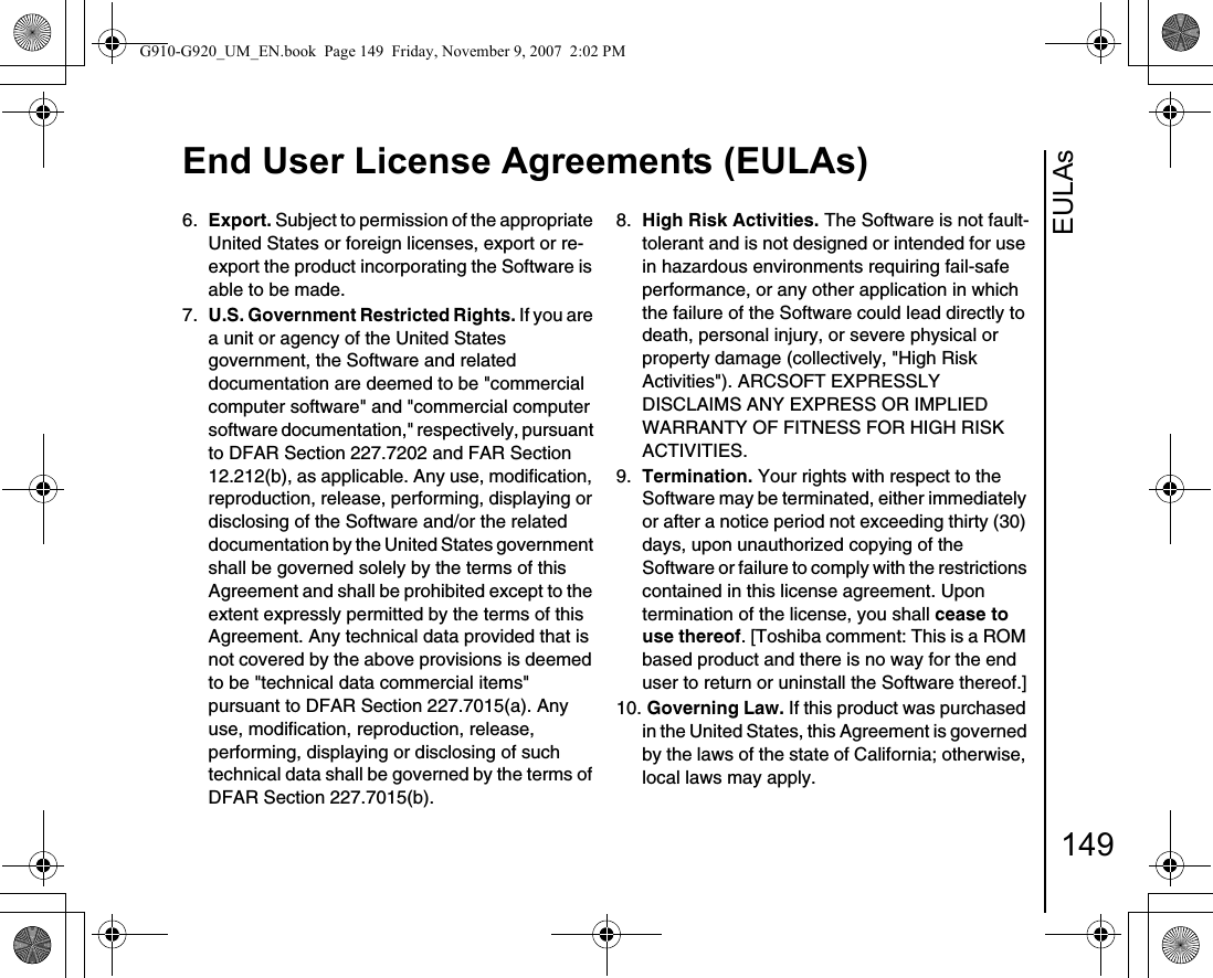 EULAsEnd User License Agreements (EULAs)1496.  Export. Subject to permission of the appropriate United States or foreign licenses, export or re-export the product incorporating the Software is able to be made.7.  U.S. Government Restricted Rights. If you are a unit or agency of the United States government, the Software and related documentation are deemed to be &quot;commercial computer software&quot; and &quot;commercial computer software documentation,&quot; respectively, pursuant to DFAR Section 227.7202 and FAR Section 12.212(b), as applicable. Any use, modification, reproduction, release, performing, displaying or disclosing of the Software and/or the related documentation by the United States government shall be governed solely by the terms of this Agreement and shall be prohibited except to the extent expressly permitted by the terms of this Agreement. Any technical data provided that is not covered by the above provisions is deemed to be &quot;technical data commercial items&quot; pursuant to DFAR Section 227.7015(a). Any use, modification, reproduction, release, performing, displaying or disclosing of such technical data shall be governed by the terms of DFAR Section 227.7015(b).8.  High Risk Activities. The Software is not fault-tolerant and is not designed or intended for use in hazardous environments requiring fail-safe performance, or any other application in which the failure of the Software could lead directly to death, personal injury, or severe physical or property damage (collectively, &quot;High Risk Activities&quot;). ARCSOFT EXPRESSLY DISCLAIMS ANY EXPRESS OR IMPLIED WARRANTY OF FITNESS FOR HIGH RISK ACTIVITIES.9.  Termination. Your rights with respect to the Software may be terminated, either immediately or after a notice period not exceeding thirty (30) days, upon unauthorized copying of the Software or failure to comply with the restrictions contained in this license agreement. Upon termination of the license, you shall cease to use thereof. [Toshiba comment: This is a ROM based product and there is no way for the end user to return or uninstall the Software thereof.]10. Governing Law. If this product was purchased in the United States, this Agreement is governed by the laws of the state of California; otherwise, local laws may apply.G910-G920_UM_EN.book  Page 149  Friday, November 9, 2007  2:02 PM